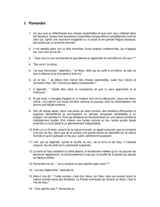 I. Pymandre
1. Un jour que je réfléchissais aux choses essentielles et que mon cour s'élevait dans
les hauteurs, toutes mes sensations corporelles s'engourdirent complètement comme
celui qui, après une nourriture exagérée ou à cause d'une grande fatigue physique,
est surpris par un profond sommeil.
2. Il me sembla alors voir un être immense, d'une ampleur indéterminée, qui m'appela
par mon nom et me dit :
3. " Que veux-tu voir et entendre et que désires-tu apprendre et connaître en ton cour ?"
4. "Qui es-tu" lui dis-je.
5. "Je suis Pymandre," répondit-il, " le Noùs, l'être qui se suffit à lui-même. Je sais ce
que tu désires et je suis partout avec toi."
6. Je lui dis : " Je désire être instruit des choses essentielles, saisir leur nature et
connaître Dieu. Oh ! Comme je désire comprendre !"
7. Il répondit : " Garde bien dans ta conscience ce que tu veux apprendre et je
t'instruirai."
8. À ces mots, il changea d'aspect et, à l'instant, tout me fut découvert ; j'eus une vision
infinie ; tout devint une seule lumière, sereine et joyeuse, dont la contemplation me
donna une félicité extrême.
9. Peu de temps après, dans une partie de cette lumière, des ténèbres effrayantes et
lugubres descendirent et tournoyèrent en spirales sinueuses semblables à un
serpent, me sembla-t-il. Puis ces ténèbres se transformèrent en une nature humide et
indiciblement trouble, d'où s'éleva une fumée comme un feu, tandis qu'elle faisait
entendre un bruit pareil à un gémissement indescriptible.
10. Enfin un cri fit écho, sortant de la nature humide, un appel inarticulé, que je comparai
à la voix du feu, alors que de la lumière une parole sainte se répandait sur la nature
humide et qu'en jaillissait un feu pur, subtil, véhément et puissant.
11. L'air, par sa légèreté, suivait le souffle du feu ; de la terre et de l'eau, il s'élevait
jusqu'au feu de sorte qu'il y paraissait suspendu.
12. La terre et l'eau restaient où elles étaient, si étroitement mêlées qu'on ne pouvait les
percevoir séparément, et continuellement mues par le souffle de la parole qui planait
au-dessus d'elles.
13. Pymandre me dit : " as-tu compris ce que signifie cette vision ?"
14. " Je vais l'apprendre," répondis-je.
15. Alors il me dit : " Cette lumière, c'est moi, Noùs, ton Dieu, celui qui existait avant la
nature humide issue des ténèbres. La Parole lumineuse qui émane du Noùs, c'est le
Fils de Dieu."
16. " Que signifie cela ?" demandai-je.

 
