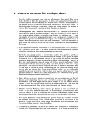 X. Le bien ne se trouve qu'en Dieu et nulle part ailleurs
1. Hermès : Le Bien, Asclépios, n'est nulle part ailleurs qu'en Dieu ; plutôt, Dieu est de
toute éternité le Bien. En conséquence le Bien est nécessairement la base et
l'essence de tout mouvement et de tout devenir : rien n'existe qui en soit dépourvu.
Le Bien est entouré d'une Force statique de Manifestation, en équilibre parfait : la
Plénitude totale, la Source Universelle, l'Origine de toutes choses. Car lorsque je
nomme "Bien" ce qui suffit à tout, j'entends le Bien éternel et absolu.
2. Or cette propriété n'est à personne d'autre qu'à Dieu. Car il n'est rien qui lui manque,
de sorte qu'un désir de possession ne peut l'avilir ; il n'est rien qu'il saurait perdre et
dont la perte puisse l'affliger ( car souffrance et douleur font partie du mal ) ; il n'est
rien de plus fort que Lui et qui puisse lutter contre Lui ( car plus qu'il n'est conforme à
Son essence qu'il soit possible de lui faire injure) ; rien ne Le surpasse en beauté et
ne peut donc l'enflammer de l'amour des sens ; rien ne peut Lui refuser obéissance et
ainsi exciter son courroux ; il n'est rien qui soit plus sage que Lui et qui puisse éveiller
Son envie.
3. Aucun de ces mouvements émotionnels ne se trouvant donc dans l'Être Universel, il
n'y a rien en Lui que le bien. Et de même qu'aucune autre propriété ne se trouve en
un tel Être, de même le Bien ne se trouve en personne d'autre.
4. Car toutes les autres propriétés se trouvent dans tous les êtres, petits ou grands, en
chacun d'une manière particulière et même dans le Monde, le plus grand et le plus
puissant de toute la vie manifestée : or tout ce qui est créé est plein de souffrance
puisque la génération même est une souffrance. Là ou est la souffrance ( pathos), le
Bien est incontestablement absent. Là ou est le Bien, aucune souffrance n'existe,
incontestablement. Car la où est le jour, il n'y a pas de nuit et là où est la nuit , il n'y a
pas de jour. C'est pourquoi le Bien ne réside pas dans le créé mais seulement dans
l'incréé. Mais la matière de toutes choses étant une part de l'incréé, elle est aussi,
comme telle, une part du Bien. En ce sens le Monde est bon : en tant qu'il produit
aussi toutes choses, comme tel il est bon. Mais sous tous les autres rapports il n'est
pas bon : parce qu'il est lui aussi sujet à la souffrance, qu'il est changeant et qu'il est
Mère de créatures soumises à la souffrance.
5. Quant à l'homme, il arrive à des normes de bonté par comparaison au mal. Car icibas ce qui n'est pas trop mauvais vaut comme bon, et ce qui est jugé bon est un
moindre mal. Il est donc impossible que le bien, ici-bas, ne soit pas entaché de mal.
Le bien , ici-bas, est toujours touché par le mal et cesse d'être le bien. C'est ainsi que
le bien dégénère en mal. Donc le bien est en Dieu seul, oui, Dieu est le bien.
6. Chez les hommes, Asclépios, le bien n'existe que de nom et nulle part en tant que
réalité : ce qui serait d'ailleurs impossible. Car le Bien ne peut trouver de place dans
un corps matériel en proie de tous côtés aux tourments, aux tensions insupportables,
aux douleurs et aux désirs, aux instincts, aux erreurs et aux perceptions des sens.
7. Mais le pire, Asclépios, c'est que tout ce vers quoi les choses que j'ai citées poussent
les hommes, est considéré ici-bas comme le plus grand bien et non comme le mal
extrême. Le désir instinctif du ventre, cause de toutes les actions mauvaises, voilà
l'erreur qui, ici-bas, nous tient éloignés du Bien.
8. C'est pourquoi je remercie Dieu de ce qu'Il a révélé à ma conscience la connaissance
du Bien, qu'il est impossible de trouver dans le monde. Car le monde est empli de la

 
