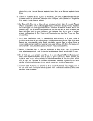plénitude du mal, comme Dieu de la plénitude du Bien, ou le Bien de la plénitude de
Dieu.
9. Autour de l'Essence divine rayonne la Beauté qui, en vérité, habite l'être de Dieu en
pureté suprême et immaculée. Osons le dire, Asclépios, l'être de Dieu, s'il est permis
d'en parler, c'est le Beau et le Bien.
10. Le Beau et le Bien ne se trouvent pas en ceux qui sont dans le monde. Toutes
choses perceptibles à l'oil sont des apparences, semblables à des ombres. Mais tout
ce qui échappe aux sens approche le mieux l'essence du Beau et du Bien. Et l'oil, de
même qu'il n'a pas le pouvoir de voir Dieu, ne voit pas non plus le Beau et le Bien. Le
Beau et le Bien sont, en toute perfection, une partie de Dieu, de Lui et de lui seul en
propre, inséparables de Son Essence et l'expression du plus haut Amour de Dieu
envers Dieu.
11. Si tu peux comprendre Dieu, tu comprendras aussi le Beau et le Bien, dans la
suprême splendeur de leur rayonnement, entièrement illuminés par Dieu. Car cette
Beauté est incomparable, cette Bonté, inimitable, comme Dieu lui-même. Dans la
mesure où tu comprends Dieu, tu comprends aussi le Beau et le Bien. Ils ne peuvent
se transmettre à d'autres êtres parce qu'ils sont inséparables de Dieu.
12. Quand tu cherches Dieu, tu cherches également le Beau. Car il n'y a qu'une seule
voie qui puisse y revenir : une vie d'action au service de Dieu à la main de la Gnose.
13. De là vient que ceux qui sont sans Gnose et ne suivent pas le Chemin fructueux en
Dieu, osent nommer l'homme beau et bon, lui qui n'a jamais vu, même en rêve, ce
qu'est le Bien, lui qui est sous l'emprise de toutes espèces de mal, qui prend le mal
pour le bien, qui s'empare du mal sans jamais s'en rassasier, craignant qu'on le lui
dérobe et luttant de toutes ses forces pour le conserver, et même l'augmenter.
14. Ainsi en est-il, Asclépios, de la bonté et de la beauté humaines. Nous ne pouvons ni
les fuir ni les haïr, car le plus dur est qu'elles nous sont nécessaires et que nous ne
saurions vivre sans elles.

 