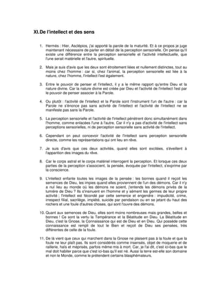 XI. De l'intellect et des sens
1. Hermès : Hier, Asclépios, j'ai apporté la parole de la maturité. Et à ce propos je juge
maintenant nécessaire de parler en détail de la perception sensorielle. On pense qu'il
existe une différence entre la perception sensorielle et l'activité intellectuelle, que
l'une serait matérielle et l'autre, spirituelle.
2. Mais je suis d'avis que les deux sont étroitement liées et nullement distinctes, tout au
moins chez l'homme : car si, chez l'animal, la perception sensorielle est liée à la
nature, chez l'homme, l'intellect l'est également.
3. Entre le pouvoir de penser et l'intellect, il y a le même rapport qu'entre Dieu et la
nature divine. Car la nature divine est créée par Dieu et l'activité de l'intellect l'est par
le pouvoir de penser associer à la Parole.
4. Ou plutôt : l'activité de l'intellect et la Parole sont l'instrument l'un de l'autre : car la
Parole ne s'énonce pas sans activité de l'intellect et l'activité de l'intellect ne se
manifeste pas sans la Parole.
5. La perception sensorielle et l'activité de l'intellect pénètrent donc simultanément dans
l'homme, comme enlacées l'une à l'autre. Car il n'y a pas d'activité de l'intellect sans
perceptions sensorielles, ni de perception sensorielle sans activité de l'intellect.
6. Cependant on peut concevoir l'activité de l'intellect sans perception sensorielle
directe, comme les représentations qui ont lieu en rêve.
7. Je suis d'avis que ces deux activités, quand elles sont excitées, s'éveillent à
l'apparition des images du rêve.
8. Car le corps astral et le corps matériel interrogent la perception. Et lorsque ces deux
parties de la perception s'associent, la pensée, évoquée par l'intellect, s'exprime par
la conscience.
9. L'intellect enfante toutes les images de la pensée : les bonnes quand il reçoit les
semences de Dieu, les impies quand elles proviennent de l'un des démons. Car il n'y
a nul lieu au monde où les démons ne soient, j'entends les démons privés de la
lumière de Dieu ? Ils s'insinuent en l'homme et y sèment les germes de leur propre
activité ; l'intellect est fécondé par cette semence et engendre : impudicité, crime,
irrespect filial, sacrilège, impiété, suicide par pendaison ou en se jetant du haut des
rochers et une foule d'autres choses, qui sont l'ouvre des démons.
10. Quant aux semences de Dieu, elles sont moins nombreuses mais grandes, belles et
bonnes ! Ce sont la vertu la Tempérance et la Béatitude en Dieu. La Béatitude en
Dieu, c'est la Gnose, la Connaissance qui est de Dieu et en Dieu. Qui possède cette
connaissance est rempli de tout le Bien et reçoit de Dieu ses pensées, très
différentes de celle de la foule.
11. De là vient que ceux qui marchent dans la Gnose ne plaisent pas à la foule et que la
foule ne leur plaît pas. Ils sont considérés comme insensés, objet de moquerie et de
raillerie, haïs et méprisés, parfois même mis à mort. Car, je l'ai dit, c'est ici-bas que le
mal doit habiter parce que c'est ici-bas qu'il est né. Aussi la terre est-elle son domaine
et non le Monde, comme le prétendent certains blasphémateurs.

 