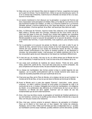 12. Mais celui qui se tient devant Dieu dans le respect et l'amour, supportera tout parce
qu'il a part à la Gnose. Tout lui devient bon, même ce qui est mauvais pour autrui. Et
si on lui dresse des embûches, il donne tout en offrande à la Gnose et fait, à lui seul,
tourner le mal en Bien.
13. Je reviens maintenant à mon discours sur la perception. Le propre de l'homme est
donc l'association entre perception et intellect. Mais, je l'ai déjà dit, tout homme ne fait
pas forcément fructifier son intellect ; en effet, il y a l'homme matériel et il y a l'homme
véritable, spirituel. L'homme matériel lié au mal, reçoit des démons, ai-je dit, le germe
de ses pensées. L'homme spirituel, lié au Bien, est sauvé par Dieu dans son salut.
14. Dieu, le Démiurge de l'Univers, façonne toutes Ses créatures à Sa ressemblance.
Mais celles-ci, bonnes selon leur principe, mésusent de leur force active. De là le
tribut que doit payer la terre qui, broyant tout, produit des espèces aux caractères
divers, souillant les unes par le mal, purifiant les autres par le Bien. Car, asclépios, le
Monde possède lui aussi un pouvoir de perception et un pouvoir de penser, non pas
à la manière des hommes, ni aussi diversifiés, mais supérieurs, plus simples et plus
vrais.
15. Car la perception et le pouvoir de penser du Monde, outil créé à cette fin par la
volonté de Dieu, donnent forme à toutes choses et les font disparaître ensuite euxmêmes afin que, gardant en Eux toutes les semences reçues de Dieu, ils créent
toutes choses conformément à leur tâche et vocation propres, et, les dissolvant à
nouveau, les renouvellent toutes ; c'est pourquoi, en habiles Jardiniers de la Vie, Ils
les renouvellent après les avoir dissoutes en les faisant se manifester différemment.
16. Il n'est rien qui, du monde, n'ait reçu la vie. en même temps que le Monde fait tout
venir à l'existence, Il emplit tout de vie. Il est à la fois le lieu et le créateur de la vie.
17. Les corps sont constitués de matières de nature diverse : Partie de terre, partie
d'eau, partie d'air, partie de feu. Tous sont des corps plus ou moins composés ; les
plus complexes sont les plus lourds, les plus simples les plus légers.
18. La vitesse de manifestation des formes produit ici-bas la variété bigarrée de ces
espèces ; car le souffle continuellement actif du monde transmet sans cesse aux
corps de nouvelles propriétés ainsi que la plénitude de la vie.
19. C'est ainsi que Dieu est le Père du Monde, et le créateur de tout ce qu'il contient ; le
monde est le fils de Dieu, et tout ce qui est dans le Monde est formé par le Monde.
20. Aussi le Monde est-il à juste titre appelé "Cosmos", c'est-à-dire : ordre, parure,
ornement ; en effet il ordonne l'Univers et l'orne grâce à la diversité du créé, à la
continuité de la vie, à l'ardeur infatigable de la force de manifestation, à la diligence
du Destin, à la combinaison des éléments et à l'ordonnance de tout ce qui vient à
l'existence. Le Monde est donc appelé "Cosmos" tant en raison de ses lois
fondamentales que de sont ordonnancement.
21. Ainsi, chez tous les êtres vivants, la perception et l'activité de l'intellect pénètrent en
eux de l'extérieur, comme sur le souffle qui les entoure. Mais le Monde les a reçus de
Dieu une fois pour toutes à Sa naissance.
22. Dieu n'est pas, comme certains le pensent, dépourvu de perception et d'intellect.
Ceux qui le disent lui font injure par un faux respect. Car toutes les créatures,
Asclépios, sont en Dieu ! Elles sont formées par Dieu et dépendent de Lui : qu'elles
se manifestent comme corps matériels, qu'elles s'élèvent comme être-âmes, qu'elles

 
