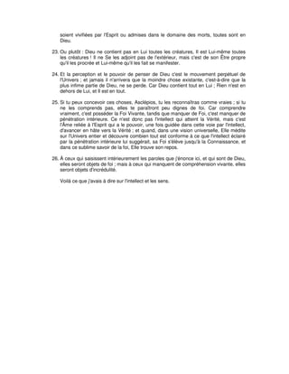 soient vivifiées par l'Esprit ou admises dans le domaine des morts, toutes sont en
Dieu.
23. Ou plutôt : Dieu ne contient pas en Lui toutes les créatures, Il est Lui-même toutes
les créatures ! Il ne Se les adjoint pas de l'extérieur, mais c'est de son Être propre
qu'il les procrée et Lui-même qu'il les fait se manifester.
24. Et la perception et le pouvoir de penser de Dieu c'est le mouvement perpétuel de
l'Univers ; et jamais il n'arrivera que la moindre chose existante, c'est-à-dire que la
plus infime partie de Dieu, ne se perde. Car Dieu contient tout en Lui ; Rien n'est en
dehors de Lui, et Il est en tout.
25. Si tu peux concevoir ces choses, Asclépios, tu les reconnaîtras comme vraies ; si tu
ne les comprends pas, elles te paraîtront peu dignes de foi. Car comprendre
vraiment, c'est posséder la Foi Vivante, tandis que manquer de Foi, c'est manquer de
pénétration intérieure. Ce n'est donc pas l'intellect qui atteint la Vérité, mais c'est
l'Âme reliée à l'Esprit qui a le pouvoir, une fois guidée dans cette voie par l'intellect,
d'avancer en hâte vers la Vérité ; et quand, dans une vision universelle, Elle médite
sur l'Univers entier et découvre combien tout est conforme à ce que l'intellect éclairé
par la pénétration intérieure lui suggérait, sa Foi s'élève jusqu'à la Connaissance, et
dans ce sublime savoir de la foi, Elle trouve son repos.
26. À ceux qui saisissent intérieurement les paroles que j'énonce ici, et qui sont de Dieu,
elles seront objets de foi ; mais à ceux qui manquent de compréhension vivante, elles
seront objets d'incrédulité.
Voilà ce que j'avais à dire sur l'intellect et les sens.

 