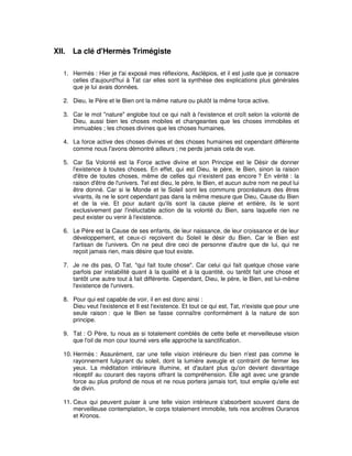 XII.

La clé d'Hermès Trimégiste

1. Hermès : Hier je t'ai exposé mes réflexions, Asclépios, et il est juste que je consacre
celles d'aujourd'hui à Tat car elles sont la synthèse des explications plus générales
que je lui avais données.
2. Dieu, le Père et le Bien ont la même nature ou plutôt la même force active.
3. Car le mot "nature" englobe tout ce qui naît à l'existence et croît selon la volonté de
Dieu, aussi bien les choses mobiles et changeantes que les choses immobiles et
immuables ; les choses divines que les choses humaines.
4. La force active des choses divines et des choses humaines est cependant différente
comme nous l'avons démontré ailleurs ; ne perds jamais cela de vue.
5. Car Sa Volonté est la Force active divine et son Principe est le Désir de donner
l'existence à toutes choses. En effet, qui est Dieu, le père, le Bien, sinon la raison
d'être de toutes choses, même de celles qui n'existent pas encore ? En vérité : la
raison d'être de l'univers. Tel est dieu, le père, le Bien, et aucun autre nom ne peut lui
être donné. Car si le Monde et le Soleil sont les communs procréateurs des êtres
vivants, ils ne le sont cependant pas dans la même mesure que Dieu, Cause du Bien
et de la vie. Et pour autant qu'ils sont la cause pleine et entière, ils le sont
exclusivement par l'inéluctable action de la volonté du Bien, sans laquelle rien ne
peut exister ou venir à l'existence.
6. Le Père est la Cause de ses enfants, de leur naissance, de leur croissance et de leur
développement, et ceux-ci reçoivent du Soleil le désir du Bien. Car le Bien est
l'artisan de l'univers. On ne peut dire ceci de personne d'autre que de lui, qui ne
reçoit jamais rien, mais désire que tout existe.
7. Je ne dis pas, O Tat, "qui fait toute chose". Car celui qui fait quelque chose varie
parfois par instabilité quant à la qualité et à la quantité, ou tantôt fait une chose et
tantôt une autre tout à fait différente. Cependant, Dieu, le père, le Bien, est lui-même
l'existence de l'univers.
8. Pour qui est capable de voir, il en est donc ainsi :
Dieu veut l'existence et Il est l'existence. Et tout ce qui est, Tat, n'existe que pour une
seule raison : que le Bien se fasse connaître conformément à la nature de son
principe.
9. Tat : O Père, tu nous as si totalement comblés de cette belle et merveilleuse vision
que l'oil de mon cour tourné vers elle approche la sanctification.
10. Hermès : Assurément, car une telle vision intérieure du bien n'est pas comme le
rayonnement fulgurant du soleil, dont la lumière aveugle et contraint de fermer les
yeux. La méditation intérieure illumine, et d'autant plus qu'on devient davantage
réceptif au courant des rayons offrant la compréhension. Elle agit avec une grande
force au plus profond de nous et ne nous portera jamais tort, tout emplie qu'elle est
de divin.
11. Ceux qui peuvent puiser à une telle vision intérieure s'absorbent souvent dans de
merveilleuse contemplation, le corps totalement immobile, tels nos ancêtres Ouranos
et Kronos.

 