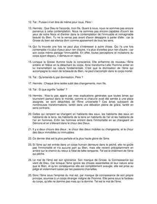 12. Tat : Puisse-t-il en être de même pour nous, Père !
13. Hermès : Que Dieu te l'accorde, mon fils. Quant à nous, nous ne sommes pas encore
parvenus à cette contemplation. Nous ne sommes pas encore capables d'ouvrir les
yeux de notre Noùs et d'entrer dans la contemplation de l'immuable et inimaginable
beauté du Bien. Tu ne la verras pas avant d'avoir désappris à parler d'elle : car la
Gnose du bien est silence divin comme apaisement de tous les sens.
14. Qui l'a trouvée une fois ne peut plus s'intéresser à autre chose. Qui l'a une fois
contemplée n'a plus d'yeux pour rien d'autre, n'a plus d'oreilles pour rien d'autre ; car
son corps même partage l'immuabilité. En effet, toutes perceptions et incitations du
corps ayant disparu, il demeure en repos.
15. Lorsque la Gnose illumine toute la conscience, Elle enflamme de nouveau l'Âme
entière et l'élève en la détachant du corps. Ainsi transforme-t-elle l'homme entier en
lui transmettant sa nature fondamentale. C'est que la divinisation de l'âme qui
accompagne la vision de la beauté du Bien, ne peut s'accomplir dans le corps mortel.
16. Tat : Qu'entends-tu par divinisation, Père ?
17. Hermès : Chaque âme isolée subit des changements, mon fils.
18. Tat : Et que signifie "isolée" ?
19. Hermès : N'as-tu pas appris par mes explications générales que toutes âmes qui
tournoient partout dans le monde, comme si chacune avait été semée à une place
assignée, se sont détachées de l'Âme universelle ? Ces âmes subissent de
nombreuses transformations, tantôt dans une élévation pleine de grâce, tantôt en
sens contraire.
20. Celles qui rampent se changent en habitants des eaux, les habitants des eaux en
habitants de la terre, les habitants de la terre en habitants de l'air et les habitants de
l'air en hommes. Enfin les hommes entrent dans l'immortalité en se changeant en
Démons et en s'élevant dans le chour des Dieux.
21. Il y a deux chours des dieux ; le chour des dieux mobiles ou changeants, et le chour
des dieux immobiles ou immuables.
22. Ce dernier état est la plus parfaite et la plus haute gloire de l'âme.
23. Si l'âme qui est entrée dans un corps humain demeure dans le péché, elle ne goûte
pas l'immortalité et n'a aucune part au Bien, mais elle revient précipitamment en
arrière sur le chemin du retour à l'état de bête rampante. Tel est le châtiment de l'âme
qui pêche.
24. Le mal de l'âme est son ignorance. Son manque de Gnose, la Connaissance qui
vient de Dieu. Car lorsque l'âme ignore les choses essentielles et leur nature ainsi
que le Bien, et qu'en conséquence elle est complètement aveugle, elle est prise au
piège et violemment saisie par les passions charnelles.
25. Donc l'âme sous l'emprise du mal est, par manque de connaissance de son propre
principe, soumise à un corps étranger indigne de l'homme. Elle peine sous le fardeau
du corps, qu'elle ne domine pas mais qui la domine. Tel est le mal de l'âme.

 