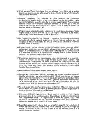 52. C'est pourquoi l'Esprit s'enveloppe dans les voiles de l'Âme ; l'âme qui, à certains
égards, est aussi divine, se fait la servante du souffle vital tandis qu'enfin le souffle
vital gouverne la créature.
53. Lorsque l'Ame-Esprit s'est détachée du corps terrestre, elle s'enveloppe
immédiatement du vêtement qui lui est propre, la robe de Feu, impossible à porter
tant qu'elle habitait le corps terrestre. Car la terre ne supporte pas le Feu ; une seule
étincelle suffirait à la mettre tout entière en flammes. De là vient que la terre est
entièrement entourée d'eau comme d'une sphère, pour la protéger, comme un
rempart, contre les flammes du Feu.
54. L'Esprit, la plus rapide de toutes les créations de la pensée divine, a aussi pour corps
le plus rapide de tous les éléments : le feu. Car l'esprit, Créateur de toutes choses,
utilise le feu comme véhicule pour l'ouvre de la création.
55. La Pensée universelle crée donc l'Univers. La pensée de l'homme crée seulement ce
qui est terrestre. Car si le pouvoir de penser de l'homme n'est pas revêtu de feu, il est
incapable de donner l'existence à des choses divines et ses véhicules le retiennent
dans les limites de l'humain.
56. L'âme humaine ( non pas n'importe laquelle, mais l'âme vraiment consacrée à Dieu)
est dans un certain sens un bon démon, elle est divine. Lorsqu'une telle âme se
sépare du corps après avoir suivi le chemin de la véritable piété. ( Chemin qui conduit
à la naissance du Divin et à l'abstention de tout préjudice et injustice envers le
prochain ) elle devient une Ame-esprit parfaite.
57. L'âme impie, au contraire, ne change pas de nature, se réprimande et se punit ellemême, et cherche un nouveau corps terrestre qu'elle puisse habiter ; mais
uniquement un corps humain, car aucun autre corps ne saurait abriter une âme
humaine. Par décret divin, aucune âme humaine ne doit s'abaisser jusqu'à habiter le
corps d'un animal sans raison. Voici en vérité une loi de Dieu qui protège l'âme
humaine d'une grande honte.
58. Mais comment l'âme humaine est-elle châtiée, Père ?
59. Hermès : y a-t-il, mon fils un châtiment plus grand que l'impiété pour l'âme humaine ?
Quel feu plus dévorant que la flamme de l'impiété ? Quelle bête sauvage tue le corps
comme l'impiété mutile l'âme ? Ne vois-tu pas quelle souffrance doit endurer l'âme
impie lorsque, implorant de l'aide, elle s'écrie : " je brûle, les flammes me dévorent !
Je ne sais ce que je dois dire ou faire ! Moi, misérable, consumée par les vices qui
me gouvernent, je ne vois plus rien, je n'entends plus rien !"
60. Ne sont-ce pas là les cris d'une âme qui subit le châtiment ? Toi, mon fils, tu ne crois
tout de même pas, comme la masse, que l'âme après avoir quitté le corps adopte la
forme d'un animal ? C'est là une profonde erreur.
61. L'âme est châtiée de la façon suivante : Quand l'esprit devient démon, il est obligé de
prendre un corps de feu pour le service de Dieu ; et quand ce démon entre dans une
âme profondément impie, il la flagelle avec le fouet des péchés. Sous cette
flagellation, l'âme impie se précipite dans tous les vices humains, tels que meurtres,
bassesses, blasphèmes, et violences de toutes sortes.
62. Cependant, quand l'esprit pénètre dans une âme pleine de piété, il la conduit vers la
lumière de la Gnose ; une telle âme n'est jamais lasse de chanter les louanges de
Dieu et, en imitation du Père, de faire du bien à tous les hommes par l'acte et la
parole de diverses manières.

 