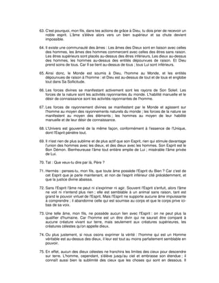 63. C'est pourquoi, mon fils, dans tes actions de grâce à Dieu, tu dois prier de recevoir un
noble esprit. L'âme s'élève alors vers un bien supérieur et sa chute devient
impossible.
64. Il existe une communauté des âmes : Les âmes des Dieux sont en liaison avec celles
des hommes, les âmes des hommes commercent avec celles des êtres sans raison.
Les êtres supérieurs sont placés au-dessus des êtres inférieurs, Les dieux au-dessus
des hommes, les hommes au-dessus des entités dépourvues de raison. Et Dieu
prend soins de tous. Car Il se tient au-dessus de tous ; tous Lui sont inférieurs.
65. Ainsi donc, le Monde est soumis à Dieu, l'homme au Monde, et les entités
dépourvues de raison à l'homme : et Dieu est au-dessus de tout et de tous et englobe
tout dans Sa Sollicitude.
66. Les forces divines se manifestant activement sont les rayons de Son Soleil. Les
forces de la nature sont les activités rayonnantes du monde. L'habilité manuelle et le
désir de connaissance sont les activités rayonnantes de l'homme.
67. Les forces de rayonnement divines se manifestent par le Monde et agissent sur
l'homme au moyen des rayonnements naturels du monde ; les forces de la nature se
manifestent au moyen des éléments ; les hommes au moyen de leur habilité
manuelle et de leur désir de connaissance.
68. L'Univers est gouverné de la même façon, conformément à l'essence de l'Unique,
dont l'Esprit pénètre tout.
69. Il n'est rien de plus sublime et de plus actif que son Esprit, rien qui stimule davantage
l'union des hommes avec les dieux, et des dieux avec les hommes. Son Esprit est le
Bon Démon. Bienheureuse l'âme tout entière emplie de Lui ; misérable l'âme privée
de Lui.
70. Tat : Que veux-tu dire par là, Père ?
71. Hermès : penses-tu, mon fils, que toute âme possède l'Esprit du Bien ? Car c'est de
cet Esprit que je parle maintenant, et non de l'esprit inférieur cité précédemment, et
que la justice divine abaissa.
72. Sans l'Esprit l'âme ne peut ni s'exprimer ni agir. Souvent l'Esprit s'enfuit, alors l'âme
ne voit ni n'entend plus rien ; elle est semblable à un animal sans raison, tant est
grand le pouvoir virtuel de l'Esprit. Mais l'Esprit ne supporte aucune âme impuissante
à comprendre ; il abandonne celle qui est soumise au corps et que le corps prive icibas de sa voix.
73. Une telle âme, mon fils, ne possède aucun lien avec l'Esprit : on ne peut plus la
qualifier d'humaine. Car l'homme est un être divin qui ne saurait être comparé à
aucune créature vivant sur terre, mais seulement aux créatures supérieures, les
créatures célestes qu'on appelle dieux.
74. Ou plus justement, si nous osons exprimer la vérité : l'homme qui est un Homme
véritable est au-dessus des dieux, il leur est tout au moins parfaitement semblable en
pouvoir.
75. En effet, aucun des dieux célestes ne franchira les limites des cieux pour descendre
sur terre. L'homme, cependant, s'élève jusqu'au ciel et embrasse son étendue ; il
connaît aussi bien la sublimité des cieux que les choses qui sont en dessous. Il

 