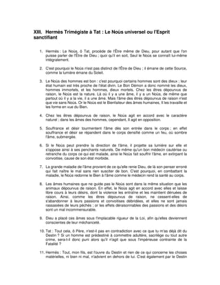 XIII. Hermès Trimégiste à Tat : Le Noùs universel ou l'Esprit
sanctifiant
1. Hermès : Le Noùs, ô Tat, procède de l'Être même de Dieu, pour autant que l'on
puisse parler de l'Être de Dieu ; quoi qu'il en soit, Seul le Noùs se connaît lui-même
intégralement.
2. C'est pourquoi le Noùs n'est pas distinct de l'Être de Dieu ; il émane de cette Source,
comme la lumière émane du Soleil.
3. Le Noùs des hommes est bon : c'est pourquoi certains hommes sont des dieux ; leur
état humain est très proche de l'état divin. Le Bon Démon a donc nommé les dieux,
hommes immortels, et les hommes, dieux mortels. Chez les êtres dépourvus de
raison, le Noùs est la nature. Là où il y a une âme, il y a un Noùs, de même que
partout où il y a la vie, il a une âme. Mais l'âme des êtres dépourvus de raison n'est
que vie sans Noùs. Or le Noùs est le Bienfaiteur des âmes humaines, Il les travaille et
les forme en vue du Bien.
4. Chez les êtres dépourvus de raison, le Noùs agit en accord avec le caractère
naturel ; dans les âmes des hommes, cependant, Il agit en opposition.
5. Souffrance et désir tourmentent l'âme dès son entrée dans le corps ; en effet
souffrance et désir se répandent dans le corps densifié comme un feu, où sombre
l'âme, submergée.
6. Si le Noùs peut prendre la direction de l'âme, il projette sa lumière sur elle et
s'oppose ainsi à ses penchants naturels. De même qu'un bon médecin cautérise ou
retranche du corps ce qui est malade, ainsi le Noùs fait souffrir l'âme, en extirpant la
convoitise, cause de son état morbide.
7. La grande maladie de l'âme provient de ce qu'elle renie Dieu, de là son penser erroné
qui fait naître le mal sans rien susciter de bon. C'est pourquoi, en combattant la
maladie, le Noùs redonne le Bien à l'âme comme le médecin rend la santé au corps.
8. Les âmes humaines que ne guide pas le Noùs sont dans la même situation que les
animaux dépourvus de raison. En effet, le Noùs agit en accord avec elles et laisse
libre cours à leurs désirs, dont la violence les entraîne et les maintient dénuées de
raison. Ainsi, comme les êtres dépourvus de raison, ne cessent-elles de
s'abandonner à leurs passions et convoitises débridées, et elles ne sont jamais
rassasiées de leurs péchés ; or les effets déraisonnables des passions et des désirs
sont un mal incommensurable.
9. Dieu a placé ces âmes sous l'implacable rigueur de la Loi, afin qu'elles deviennent
conscientes de leur méchanceté.
10. Tat : Tout cela, ô Père, n'est-il pas en contradiction avec ce que tu m'as déjà dit du
Destin ? Si un homme est prédestiné à commettre adultère, sacrilège ou tout autre
crime, sera-t-il donc puni alors qu'il n'agit que sous l'impérieuse contrainte de la
Fatalité ?
11. Hermès : Tout, mon fils, est l'ouvre du Destin et rien de ce qui concerne les choses
matérielles, ni bien ni mal, n'advient en dehors de lui. C'est également par le Destin

 