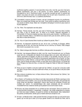 souffrance (pathos, passion). Il vaut peut-être mieux dire, mon fils, que rien n'est sans
pathos (souffrance), que tout y est soumis. Le terme "pathos" (souffrance) ne
correspond en rien à "souffrance subie". Le premier concept est actif, le second est
passif. Les corps ont aussi une activité propre. Ou ils sont sans mouvement, ou ils
sont mus. Dans les deux cas, il y a pathos (souffrance).
20. L'immatériel, toujours poussé à l'action, est par conséquent soumis à la souffrance.
Mais ne te laisse pas tromper par ces mots : force active et pathos (souffrance) sont
une seule et même chose. Mais rien n'empêche d'employer le terme le plus exact et
le plus approprié.
21. Tat : Père, Ton explication est très claire.
22. Hermès : Pense ensuite, mon fils, que c'est à l'homme seul parmi les êtres mortels
que Dieu a fait un double don : le Noùs et la Parole, lesquels équivalent à
l'immortalité. Si l'homme emploie ces deux dons de la juste manière, il ne différera en
rien des immortels. Mieux, il se libérera du corps et sera, par ces dons, admis au rang
des dieux et des bienheureux.
23. Tat : N'y a-t-il pas d'autres êtres vivants qui utilisent la parole, Père ?
24. Hermès : Ils disposent seulement du son, de la voix. La Parole, le langage, diffère
beaucoup de la voix, car tous les hommes ont en commun la Parole, mais chaque
être vivant a sa propre voix, ou son.
25. Tat : Mais la langue des hommes ne diffère-t-elle pas selon les peuples ?
26. Hermès : Les langues diffèrent en effet, mon fils, mais l'humanité est une. La Parole
aussi est une. Lorsqu'elle est traduite d'une langue dans une autre, elle demeure la
même, aussi bien en Égypte, en Asie ou en Grèce. Il me semble, mon fils, que tu ne
comprends pas encore la merveille et la puissante signification de la Parole. Le Dieu
bienheureux, le Bon Démon, a dit que l'âme est dans le corps, que le Noùs est dans
l'âme, que la Parole est dans le Noùs, et que Dieu est le Père de tout. La Parole est
donc l'Image et le Noùs de Dieu, le corps est l'image de l'Idée et l'Idée est l'image de
l'âme.
27. Ainsi ce que la matière a de plus subtil est l'air (l'éther), ce que l'air a de plus subtil
est l'âme, ce que l'âme a de plus subtil est le Noùs, et ce que le Noùs a de plus subtil
est Dieu.
28. Dieu entoure et pénètre tout, le Noùs entoure l'âme, l'âme entoure l'air (l'éther), l'air
entoure la matière.
29. Le Destin, la Providence et la Nature sont des instruments de l'Ordre cosmique et de
l'ordonnance de la matière. Tout ce qui est doté d'esprit est principe, et le principe de
toute chose est identique. Cependant, chacun des corps qui compose l'Univers est
multiple par nature : la caractéristique des corps composés est de conserver
invariablement leur essence tandis qu'ils passent d'une forme dans l'autre.
30. De plus, les corps composés ont un nombre qui leur est propre. Sans ce nombre rien
ne pourrait être constitué, ni assemblé, ni dissocié ; les unités engendrent le nombre
qui rend ces corps multiples, et quand le nombre se décompose, elles réabsorbent
les parties constituantes, tandis que la matière demeure simple et une.
31. Eh bien, ce Monde entier, cette grande Divinité à l'image de Celui qui est encore plus
grand, qui ne fait qu'un avec Lui et qui garde l'Ordre et la Volonté du Père, est la

 