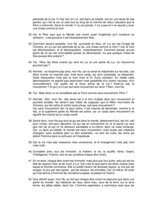 plénitude de la vie. Il n'est rien en Lui, soit dans sa totalité, soit en une seule de ses
parties, qui n'ait la vie, et cela tout au long de la marche de retour séculaire que le
Père a ordonnée. Dans le monde, il n'y eut jamais, il n'y a pas et il ne saurait y avoir
une chose comme la mort.
32. Car le Père veut que le Monde soit vivant aussi longtemps qu'il conserve sa
cohésion ; c'est pourquoi il est nécessairement Dieu.
33. Comment serait-il possible, mon fils, qu'existât en Dieu, en Lui qui est l'image de
l'Univers, en Lui qui est plénitude de la vie, une chose comme la mort ? Car la mort
est décomposition, et la décomposition, anéantissement. Comment penser qu'une
partie de ce qui est incorruptible puisse se décomposer, ou que quelque chose de
Dieu puisse être anéanti ?
34. Tat : Père, les êtres vivants qui sont en Lui et une partie de Lui, ne meurent-ils
pourtant pas ?
35. Hermès : ne t'exprime pas ainsi, mon fils, car ce serait te méprendre sur les faits. Les
êtres vivants ne meurent pas, mais leurs corps, qui sont composés, se dissocient.
Cette dissociation n'est pas la mort mais la fin d'une cohésion. En réalité cette
décomposition ne signifie pas destruction mais possibilité d'un avenir nouveau, d'un
renouvellement. Car quelle est la force active de la vie ? N'est-ce pas le
mouvement ? Et qu'y a-t-il qui soit sans mouvement sur terre ? Rien, mon fils.
36. Tat : Mais alors, tu ne considères pas la Terre comme sans mouvement, Père ?
37. Hermès : Non, mon fils ; elle seule est à la fois multiple dans son mouvement et
pourtant durable. Ne serait-il pas risible de supposer que la Mère nourricière de
l'Univers, qui fait naître et croître toute chose, soit sans mouvement ?
Car sans mouvement rien ne peut naître. Il est insensé de demander, comme tu le
fais, si la quatrième partie du Monde est active, car un corps sans mouvement ne
signifie rien d'autre qu'un corps inactif.
38. Sache donc, mon fils que tout ce qui est dans le monde, absolument tout, est mû, soit
pour croître, soit pour décroître. Ce qui est en mouvement vit, et la sainte Loi veut
que rien de ce qui vit ne demeure semblable à lui-même, donc ne reste inchangé.
Car, vu dans sa totalité, le monde est sans mouvement, mais toutes ses créations
changent, sans toutefois périr ou être anéanties ; ce sont les mots, les noms qui
jettent l'homme dans la confusion et l'inquiétude.
39. Car la vie n'est pas naissance mais conscience, et le changement n'est pas mort
mais oubli.
40. Considéré ainsi, tout est immortel : la matière, la vie, le souffle, l'âme, l'esprit,
l'intelligence, l'instinct, tout ce qui constitue chaque être vivant.
41. En ce sens, chaque être vivant est immortel, mais plus que tout autre, celui qui est en
état de recevoir Dieu et de s'unir à Lui. Car c'est le seul parmi les êtres vivants avec
lequel la Divinité commerce. Elle lui prédit l'avenir de diverses façons, la nuit par les
songes, le jour par des signes : par les oiseaux, les entrailles, l'air, le chêne, de sorte
qu'il est donné à l'homme de connaître le passé, le présent et l'avenir.
42. Sois attentif aussi, mon fils, au fait que chaque être vivant ne séjourne que dans une
partie du monde : les habitants de l'eau, dans l'eau, ceux de la terre, sur la terre
ferme, les bêtes ailées, dans l'air. L'homme cependant, a commerce avec tous les

 