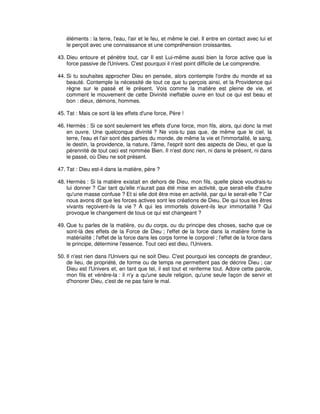 éléments : la terre, l'eau, l'air et le feu, et même le ciel. Il entre en contact avec lui et
le perçoit avec une connaissance et une compréhension croissantes.
43. Dieu entoure et pénètre tout, car Il est Lui-même aussi bien la force active que la
force passive de l'Univers. C'est pourquoi il n'est point difficile de Le comprendre.
44. Si tu souhaites approcher Dieu en pensée, alors contemple l'ordre du monde et sa
beauté. Contemple la nécessité de tout ce que tu perçois ainsi, et la Providence qui
règne sur le passé et le présent. Vois comme la matière est pleine de vie, et
comment le mouvement de cette Divinité ineffable ouvre en tout ce qui est beau et
bon : dieux, démons, hommes.
45. Tat : Mais ce sont là les effets d'une force, Père !
46. Hermès : Si ce sont seulement les effets d'une force, mon fils, alors, qui donc la met
en ouvre. Une quelconque divinité ? Ne vois-tu pas que, de même que le ciel, la
terre, l'eau et l'air sont des parties du monde, de même la vie et l'immortalité, le sang,
le destin, la providence, la nature, l'âme, l'esprit sont des aspects de Dieu, et que la
pérennité de tout ceci est nommée Bien. Il n'est donc rien, ni dans le présent, ni dans
le passé, où Dieu ne soit présent.
47. Tat : Dieu est-il dans la matière, père ?
48. Hermès : Si la matière existait en dehors de Dieu, mon fils, quelle place voudrais-tu
lui donner ? Car tant qu'elle n'aurait pas été mise en activité, que serait-elle d'autre
qu'une masse confuse ? Et si elle doit être mise en activité, par qui le serait-elle ? Car
nous avons dit que les forces actives sont les créations de Dieu. De qui tous les êtres
vivants reçoivent-ils la vie ? À qui les immortels doivent-ils leur immortalité ? Qui
provoque le changement de tous ce qui est changeant ?
49. Que tu parles de la matière, ou du corps, ou du principe des choses, sache que ce
sont-là des effets de la Force de Dieu ; l'effet de la force dans la matière forme la
matérialité ; l'effet de la force dans les corps forme le corporel ; l'effet de la force dans
le principe, détermine l'essence. Tout ceci est dieu, l'Univers.
50. Il n'est rien dans l'Univers qui ne soit Dieu. C'est pourquoi les concepts de grandeur,
de lieu, de propriété, de forme ou de temps ne permettent pas de décrire Dieu ; car
Dieu est l'Univers et, en tant que tel, il est tout et renferme tout. Adore cette parole,
mon fils et vénère-la : il n'y a qu'une seule religion, qu'une seule façon de servir et
d'honorer Dieu, c'est de ne pas faire le mal.

 
