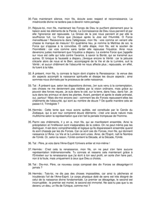 30. Fais maintenant silence, mon fils, écoute avec respect et reconnaissance. La
miséricorde divine ne tardera pas à devenir notre partage.
31. Réjouis-toi, mon fils, maintenant les Forces de Dieu te purifient pleinement pour la
liaison avec les éléments de la Parole. La Connaissance de Dieu nous parvient et par
elle l'ignorance est repoussée. La Gnose de la joie nous parvient et par elle la
souffrance fuit. La Force que j'évoque après la Joie est l'Humilité. O Force
merveilleuse ! Recevons-la dans l'allégresse, mon fils : vois comme en venant elle
chasse le manque de mesure ! En quatrième lieu, je nomme la Maîtrise de soi, la
Force qui s'oppose à la convoitise. Et cette étape, mon fils, est le soutien de
l'honnêteté : car vois comme sans tarder elle repousse l'injustice. Ainsi nous
devenons justes maintenant que l'injustice a disparu. La sixième Force que j'appelle
sur nous est celle qui lutte contre l'avarice, à savoir la Bonté, qui se transmet aux
autres. Et lorsque la fausseté a disparu, j'évoque encore la Vérité : car la jalousie
s'écarte alors de nous et le Bien, accompagné de la Vie et de la Lumière, suit la
Vérité ; et aucun châtiment de l'obscurité ne nous affecte plus ; repoussés, en effet,
ils fuient à la hâte.
32. À présent, mon fils, tu connais la façon dont s'opère la Renaissance : la venue des
dix aspects accomplit la naissance spirituelle et dissipe les douze aspects ; ainsi
sommes-nous divinisés par le processus de cette naissance.
33. Tat : À présent que, selon les dispositions divines, j'en suis venu à la contemplation,
ces choses ne me deviennent pas visibles par la vision ordinaire, mais grâce au
pouvoir des forces reçues. Je suis dans le ciel, sur la terre, dans l'eau, dans l'air. Je
suis dans les animaux et dans les plantes. Avant, pendant et après le stade prénatal,
oui, partout ! Mais dis-moi encore ceci : comment les dix Forces repoussent-elles les
châtiments de l'obscurité, qui sont au nombre de douze ? De quelle manière cela se
passe-t-il, Trimègiste ?
34. Hermès : Cette tente que nous avons quittée, est constituée par le Cercle du
Zodiaque, qui à son tour comprend douze éléments : c'est une seule nature mais
multiforme selon la représentation que s'en fait la pensée trompeuse de l'homme.
35. Parmi ces châtiments, il y en a, mon fils, qui se manifestent ensemble. Ainsi la
précipitation et l'irréflexion sont inséparables de la colère. On ne peut même pas les
distinguer. Il est donc compréhensible et logique qu'ils disparaissent ensemble quand
ils sont chassés par les dix Forces. Car ce sont ces dix Forces, mon fils, qui donnent
naissance à l'Âme. La Vie et la Lumière sont unies. Ainsi, de l'Esprit, naît le Nombre
de l'Unité. Or, selon la raison, l'Unité contient la Décade, et la Décade, l'Unité.
36. Tat : Père, je vois dans l'Ame-Esprit l'Univers entier et moi-même !
37. Hermès : C'est cela la renaissance, mon fils, on ne peut s'en faire aucune
représentation tridimensionnelle. Tu connais et ressens cela maintenant grâce à
l'Entretien sur la renaissance que j'ai écrit à ton seul profit, en sorte d'en faire part,
non à la foule, mais uniquement à ceux que Dieu a choisis.
38. Tat : Dis-moi, Père, ce nouveau corps composé des dix Forces se désagrège-t-il
jamais ?
39. Hermès : Tais-toi, ne dis pas des choses impossibles, car ainsi tu pêcherais et
troublerais l'oil de l'Ame-Esprit. Le corps physique doté de sens est très éloigné de
celui de la naissance divine fondamentale. Le premier se désagrège, le second est
incorruptible ; le premier est mortel, le second est immortel. Ne sais-tu pas que tu es
devenu un dieu, un fils de l'Unique, comme moi ?

 