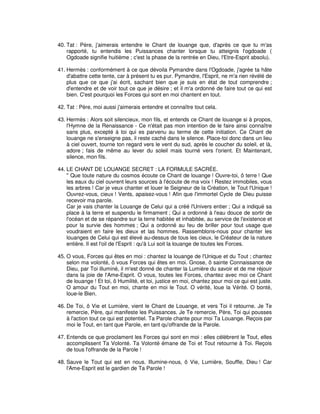 40. Tat : Père, j'aimerais entendre le Chant de louange que, d'après ce que tu m'as
rapporté, tu entendis les Puissances chanter lorsque tu atteignis l'ogdoade (
Ogdoade signifie huitième ; c'est la phase de la rentrée en Dieu, l'Etre-Esprit absolu).
41. Hermès : conformément à ce que dévoila Pymandre dans l'Ogdoade, j'agrée ta hâte
d'abattre cette tente, car à présent tu es pur. Pymandre, l'Esprit, ne m'a rien révélé de
plus que ce que j'ai écrit, sachant bien que je suis en état de tout comprendre ;
d'entendre et de voir tout ce que je désire ; et il m'a ordonné de faire tout ce qui est
bien. C'est pourquoi les Forces qui sont en moi chantent en tout.
42. Tat : Père, moi aussi j'aimerais entendre et connaître tout cela.
43. Hermès : Alors soit silencieux, mon fils, et entends ce Chant de louange si à propos,
l'Hymne de la Renaissance - Ce n'était pas mon intention de le faire ainsi connaître
sans plus, excepté à toi qui es parvenu au terme de cette initiation. Ce Chant de
louange ne s'enseigne pas, il reste caché dans le silence. Place-toi donc dans un lieu
à ciel ouvert, tourne ton regard vers le vent du sud, après le coucher du soleil, et là,
adore ; fais de même au lever du soleil mais tourné vers l'orient. Et Maintenant,
silence, mon fils.
44. LE CHANT DE LOUANGE SECRET : LA FORMULE SACRÉE.
" Que toute nature du cosmos écoute ce Chant de louange ! Ouvre-toi, ô terre ! Que
les eaux du ciel ouvrent leurs sources à l'écoute de ma voix ! Restez immobiles, vous
les arbres ! Car je veux chanter et louer le Seigneur de la Création, le Tout l'Unique !
Ouvrez-vous, cieux ! Vents, apaisez-vous ! Afin que l'immortel Cycle de Dieu puisse
recevoir ma parole.
Car je vais chanter la Louange de Celui qui a créé l'Univers entier ; Qui a indiqué sa
place à la terre et suspendu le firmament ; Qui a ordonné à l'eau douce de sortir de
l'océan et de se répandre sur la terre habitée et inhabitée, au service de l'existence et
pour la survie des hommes ; Qui a ordonné au feu de briller pour tout usage que
voudraient en faire les dieux et las hommes. Rassemblons-nous pour chanter les
louanges de Celui qui est élevé au-dessus de tous les cieux, le Créateur de la nature
entière. Il est l'oil de l'Esprit : qu'à Lui soit la louange de toutes les Forces.
45. O vous, Forces qui êtes en moi : chantez la louange de l'Unique et du Tout ; chantez
selon ma volonté, ô vous Forces qui êtes en moi. Gnose, ô sainte Connaissance de
Dieu, par Toi illuminé, il m'est donné de chanter la Lumière du savoir et de me réjouir
dans la joie de l'Ame-Esprit. O vous, toutes les Forces, chantez avec moi ce Chant
de louange ! Et toi, ô Humilité, et toi, justice en moi, chantez pour moi ce qui est juste.
O amour du Tout en moi, chante en moi le Tout. O vérité, loue la Vérité. O bonté,
loue-le Bien.
46. De Toi, ô Vie et Lumière, vient le Chant de Louange, et vers Toi il retourne. Je Te
remercie, Père, qui manifeste les Puissances. Je Te remercie, Père, Toi qui pousses
à l'action tout ce qui est potentiel. Ta Parole chante pour moi Ta Louange. Reçois par
moi le Tout, en tant que Parole, en tant qu'offrande de la Parole.
47. Entends ce que proclament les Forces qui sont en moi : elles célèbrent le Tout, elles
accomplissent Ta Volonté. Ta Volonté émane de Toi et Tout retourne à Toi. Reçois
de tous l'offrande de la Parole !
48. Sauve le Tout qui est en nous. Illumine-nous, ô Vie, Lumière, Souffle, Dieu ! Car
l'Ame-Esprit est le gardien de Ta Parole !

 