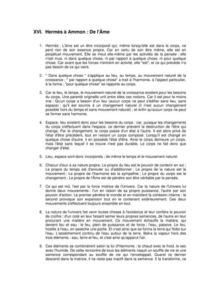 XVI. Hermès à Ammon : De l'Âme
1. Hermès : L'âme est un être incorporel qui, même lorsqu'elle est dans le corps, ne
perd rien de son essence propre. Car en vertu de son être même, elle est en
perpétuel mouvement. Elle se meut elle-même par les activités de la pensée : elle
n'est mue, ni dans quelque chose, ni par rapport à quelque chose, ni pour quelque
chose. Car avant que les forces n'entrent en activité, elle "est", et ce qui précède n'a
pas besoin de ce qui vient.
2. " Dans quelque chose " s'applique au lieu, au temps, au mouvement naturel de la
croissance ; " par rapport à quelque chose" a trait à l'harmonie, à l'aspect particulier,
à la forme ; "pour quelque chose" se rapporte au corps.
3. Car le lieu, le temps, le mouvement naturel de la croissance existent pour les besoins
du corps. Une parenté originelle unit entre elles ces notions. Car il est pour le moins
vrai : Qu'un corps a besoin d'un lieu (aucun corps ne peut s'édifier sans lieu, sans
espace) ; qu'il est soumis à un changement naturel (il n'est aucun changement
possible hors du temps et sans mouvement naturel) ; et enfin qu'aucun corps ne peut
se former sans harmonie.
4. Espace, lieu existent donc pour les besoins du corps : car, puisque les changements
du corps s'effectuent dans l'espace, ce dernier prévient la destruction de l'être qui
change. Par le changement, le corps passe d'un état à l'autre. Il est alors privé de
l'état d'être précédent, tout en restant un corps composé. Lorsqu'il est changé en
quelque chose d'autre, il en possède l'état d'être. Ainsi le corps demeure un corps,
mais l'état sans lequel il se trouve n'est pas durable. Le corps ne fait donc que
changer d'état.
5. Lieu, espace sont donc incorporels ; de même le temps et le mouvement naturel.
6. Chacun d'eux a sa nature propre. Le propre du lieu est le pouvoir de contenir en soi ;
Le propre du temps est d'annuler ou d'additionner ; Le propre de la nature est le
mouvement ; Le propre de l'harmonie est la sympathie ; Le propre du corps est le
changement ; Le propre de l'Âme est de pénètre son être véritable par la pensée.
7. Ce qui est mû, l'est par la force motrice de l'Univers. Car la nature de l'Univers lui
donne deux mouvements : l'un en raison de sa propre puissance, l'autre par son
pouvoir d'action. Le premier pénètre le monde et en maintient la cohésion interne ; le
second provoque son expansion tout en le contenant extérieurement. Ces deux
mouvements s'effectuent toujours ensemble en tout.
8. La nature de l'univers fait venir toutes choses à l'existence et leur confère le pouvoir
de croître ; d'un coté en leur faisant semer leurs propres semences, de l'autre en leur
procurant une matière en mouvement. Ce mouvement échauffe la matière, qui
devient feu et eau : le feu, plein de puissance et de force ; l'eau, passive. Le feu,
hostile à l'eau, en assèche une partie. Et c'est ainsi que se forma la terre qui flotte sur
l'eau. L'assèchement continu de l'eau autour de la terre, libéra la vapeur hors des
trois éléments : eau, terre et feu, et c'est ainsi qu'apparut l'air.
9. Ces éléments se combinèrent selon la loi d'Harmonie : le chaud avec le froid, le sec
avec l'humide. De cette rencontre de tous les éléments naquit un souffle de vie et une
semence correspondant au souffle de vie qui l'enveloppait. Quand ce dernier
descend dans la matrice, il ne reste pas inactif dans la semence. Il la transforme, ce

 