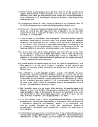 34. L'âme humaine a aussi quelque chose de divin, mais elle est de plus liée à des
aspects déraisonnables, le désir et la force vitale. Sans doute, ces aspects sont-ils
immortels, pour autant que ce soient des forces actives, mais se sont des forces du
corps mortel et de ce fait très éloignées des parties divines de l'âme qui demeurent
dans le corps divin.
35. L'âme des êtres dénués de raison consiste simplement en force vitale et en désir. On
les dit dénués de raison parce que privés de l'aspect raisonnable de l'âme.
36. Pense enfin à l'âme des choses inanimées qui, bien qu'elle se trouve à l'extérieur des
corps, les entraîne dans son mouvement. Celle-ci pourrait se mouvoir soi-même
exclusivement dans le corps divin et mettrait ainsi ces choses en mouvement pour
ainsi dire " de seconde main".
37. L'âme est donc un être éternel, doté d'intelligence, ayant pour pensée sa propre
raison et qui, lorsqu'il est uni à un corps, attire à lui le mode de pensée de l'Harmonie.
Cependant, une fois libérée du corps physique, l'âme, autonome et libre, appartient
au monde divin. L'âme gouverne sa propre raison et confère à ce qui vient à la vie,
un mouvement conforme à ses pensées, mouvement que l'on nomme vie. Car c'est
l'apanage de l'âme de transmettre à d'autres quelque chose de son être propre.
38. Il y a donc deux sortes de vie et deux sortes de mouvement. L'un est le mouvement
de l'être de l'âme, l'autre celui du corps de la nature : celui de l'âme est autonome,
l'autre est imposé : tout ce qui est mû, en effet, reste soumis à la contrainte de ce qui
engendre le mouvement. Mais le mouvement qui meut l'âme est indissolublement lié
à l'Amour, lequel conduit à la réalité divine.
39. L'âme est en effet incorporelle, puisqu'elle ne fait pas partie du corps physique. Car si
l'âme avait un corps, elle n'aurait ni raison, ni pensée ( car tout corps est sans
pensée). En revanche un être pensant doit son souffle de vie au fait qu'il a part à
l'être de l'âme.
40. Le souffle de vie, ou esprit, appartient au corps ; la raison à l'être de l'âme. La raison
prend le Beau comme sujet de contemplation ; l'esprit qui observe avec les sens
perçoit les phénomènes. Cet esprit se diffuse dans tous les organes de la perception,
qui en constituent les différentes parties et comprennent un esprit de la vue, un esprit
de l'ouï, un esprit du goût et un esprit du toucher. Lorsque cet esprit de vie, ce souffle
de vie du corps, devient une sorte d'intelligence, il perçoit sensoriellement. S'il ne le
fait pas, il se représente simplement les choses.
41. Car il appartient au corps et est réceptif à tout. La raison, en revanche, appartient à
l'essence la plus intime de l'âme, et juge avec compréhension et entendement. La
raison possède en propre la connaissance des choses divines ; l'esprit de vie se fait
des représentations (donc des images apparentes). L'esprit de vie puise sa force
vitale du monde environnant ; l'âme puise la sienne en elle-même.
42. Il y a donc l'être de l'âme, la raison, les pensées et l'entendement ( ou pouvoir de
compréhension). Le pouvoir de représentation et la perception sensorielle contribuent
à l'entendement (pouvoir de compréhension). La raison, qui est l'apanage de l'âme,
crée les pensées, lesquelles se fondent dans l'entendement (pouvoir de
compréhension). Ces quatre, qui s'interpénètrent, constituent une seule forme, la
forme de l'âme.
43. À l'entendement (ou pouvoir de compréhension) de l'âme contribuent le pouvoir de
représentation et la perception sensorielle. Ceux-ci cependant, ne sont pas constants
et fonctionnent soit trop, soit trop peu, ou bien divergent l'un l'autre. Ils s'affaiblissent

 