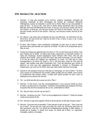 XVII. Hermès à Tat : de la Vérité
1. Hermès : Il n'est pas possible qu'un homme, créature imparfaite, composé de
membres imparfaits et dont l'enveloppe est formée de nombreux éléments
hétérogènes, puisse se hasarder à parler de la Vérité. Mais ce qui est possible et
juste de dire , et que je dis, c'est que la Vérité réside seulement dans les corps
éternels, dont tous les éléments sont vrais ; le feu qui, une fois pour toutes, est Feu et
rien d'autre ; la terre qui, une fois pour toutes, est Terre et rien d'autre ; l'air qui, une
fois pour toutes, est Air et rien d'autre ; l'eau qui, une fois pour toutes, est Eau et rien
d'autre.
2. Par ailleurs, nos corps sont composés de tous ces éléments : ils renferment du feu,
de la terre, de l'eau et de l'air, mais ils ne sont ni feu, ni terre, ni eau, ni air, ni quoi
que ce soit de vrai.
3. Si donc, dès l'origine, notre constitution corporelle n'a pas reçu en elle la Vérité,
comment donc pourrait-elle voir exprimer la Vérité ? Et elle ne la comprendra que si
Dieu le veut.
4. Toutes les choses qui appartiennent à la terre, ô Tat, ne sont donc pas la Vérité, mais
des imitation de la Vérité ; et même pas toutes, seulement un très petit nombre. Le
reste est mensonge. Quand l'apparence reçoit l'effusion d'En Haut, elle est une
imitation de la Vérité ; sans la force d'En Haut, elle reste mensonge, une non-vérité ?
Il en est de même d'un tableau qui représente un corps : ce n'est pas le corps
correspondant à la forme du sujet vu. On y voit des yeux, mais ils n'ont pas de
regard ; des oreilles mais elles n'entendent rien. Tous les éléments que montre la
peinture ne sont que des apparences destinées à tromper la Perception de
l'observateur, qui croit voir la Vérité, alors que cette vérité n'est que mensonge.
5. Quand on voit quelque chose qui n'est pas un mensonge, on voit la Vérité ? Si donc
nous voyons ou comprenons ces choses, telles qu'elles sont en réalité, nous voyons
et comprenons des choses vraies ; si elles sont autres qu'elles ne sont, nous ne
saisissons et ne savons rien de vrai.
6. Tat : La vérité est-elle donc aussi sur terre, Père !
7. Hermès : Tu fais erreur, mon fils, incontestablement, il n'y a aucune Vérité sur terre,
et celle-ci ne peut pas s'y manifester. Toutefois il est possible que quelques hommes,
auxquels Dieu donne la puissance de La voir, contemplent la Vérité.
8. Tat : N'y-a-t'il donc rien de vrai sur terre ?
9. Hermès : Je pense et je dis : "Tout n'y est qu'apparence et illusion !" Voilà les choses
vraies que je pense et dis.
10. Tat : Ne doit-on pas alors appeler Vérité le fait de penser et dire des choses vraies ?
11. Hermès : Comment est-ce possible ? Il faut penser et dire ce qui est : " Rien n'est vrai
sur la terre". Ce qui est vrai, c'est qu'ici bas rien n'est vrai. Comment pourrait-il en
être autrement, mon fils ? La Vérité est la Magnificence parfaite, le Bien absolu, ni
souillé par la matière, ni revêtu d'un corps. La Vérité est le Bien, nu, rayonnant,
inviolable, sublime, immuable.

 