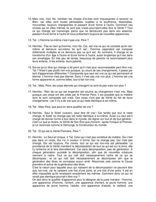 12. Mais vois, mon fils, combien les choses d'ici-bas sont impuissantes à recevoir ce
Bien, car elles sont toutes périssables, sujettes à la souffrance, dissolubles,
mouvantes, toujours changeantes et passant d'une forme à l'autre. Comment ces
choses qui en elles mêmes ne sont pas vraies pourraient-elles être la Vérité ? Tout
ce qui change est mensonge, parce que ne demeurant pas dans son essence,
passant d'une forme à l'autre et nous présentant toujours de nouvelles apparences.
13. Tat : L'Homme lui-même n'est-il pas vrai, Père ?
14. Hermès : Pas en tant qu'homme, mon fils. Car, est vrai ce qui ne consiste qu'en soimême et demeure soi-même tel qu'il est ; l'homme cependant est composé
d'éléments multiples et ne demeure pas ce qu'il est. Au contraire, il change et se
transforme d'un âge à l'autre et d'une forme à l'autre, aussi longtemps qu'il est dans
son enveloppe. En très peu de temps, beaucoup de parents ne reconnaissent plus
leurs enfants, ni les enfants, leurs parents.
15. Est-ce qu'un être qui change à tel point qu'il n'est plus reconnaissable peut être vrai,
Tat ? N'est-il pas plutôt non-vrai puisque, au cours de ses changements, il passe par
tant d'apparences différentes ? Comprends que seul est vrai ce qui est permanent et
éternel. L'homme n'est pas éternel. Donc il n'est pas vrai non plus. L'homme est une
forme apparente et, comme telles, tout à fait non-vrai.
16. Tat : Mais, Père, les corps éternels qui changent ne sont-ils pas vrais non plus ?
17. Hermès : Rien de ce qui est engendré est soumis au changement n'est vrai. Mais
puisque ces corps ont été créés par le Premier Père, il est possible que la matière
dont ils sont composés soit vraie. Ces corps n'ont pas de Vérité du fait de leurs
changements : car il n'y a de vrai que ce qui reste identique à soi-même.
18. Tat : Mais Père, que peut-on alors qualifier de vrai ?
19. Hermès : Seul le Soleil (vulcain), peut être dit vrai ! Car tandis que tout le reste
change, le Soleil ne change pas est reste identique à lui-même. Aussi Lui seul est-il
chargé de donner forme à tout dans le monde, de régner sur tout et de tout générer :
c'est Lui que je révère, la Vérité de Son Être que j'honore ; après l'Unique et Premier,
je Le reconnais comme le Démiurge, le Constructeur du monde.
20. Tat : Et qui est la Vérité Première, Père ?
21. Hermès : Le Seul et Unique, ô Tat, Celui qui n'est pas constitué de matière, Qui n'est
pas dans un corps, Qui n'a ni couleur ni forme, Qui ne change pas, Qui n'est pas
changé, Qui est toujours. Par contre, tout ce qui est non-vrai est périssable. La
providence de la Vérité maintient la décomposition de tout ce qui est sur la terre, elle
l'y renferme et le fera éternellement. Car sans décomposition, pas de génération. À
chaque génération succède la décomposition, afin que de nouvelles créatures
viennent à naître. Tout ce qui naît doit nécessairement naître de ce qui se
décompose ; et ce qui naît doit nécessairement se décomposer afin que la
génération des êtres ne connaisse aucun arrêt. Reconnais cela comme la Cause
première et active de la génération des êtres.
C'est la raison pour laquelle ceux qui naissent de la décomposition ne peuvent être
que non-vrai, car ils naissent une fois d'une sorte, et une fois d'une autre. Il est en
effet impossible qu'ils renaissent exactement les mêmes. Comment donc ce qui ne
renaît pas identique pourrait-il être vrai ?
On doit donc le qualifier d'apparence pour le désigner de la juste manière : l'homme,
une apparence d'homme, l'enfant, une apparence d'enfant, le jeune homme, une
apparence de jeune homme, l'adulte, une apparence d'adulte, le vieillard, une

 