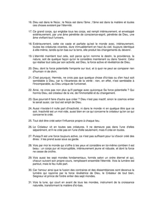16. Dieu est dans le Noùs ; le Noùs est dans l'âme ; l'âme est dans la matière et toutes
ces choses existent par l'éternité.
17. Ce grand corps, qui englobe tous les corps, est rempli intérieurement, et enveloppé
extérieurement, par une âme pénétrée de conscience-esprit, pénétrée de Dieu, une
âme vivifiant tout l'univers.
18. Extérieurement, cette vie vaste et parfaite qu'est le monde avec, intérieurement,
toutes les créatures vivantes, dure immuablement en haut du ciel, toujours identique
à elle-même, tandis qu'en bas sur la terre, elle produit les changements du devenir.
19. L'éternité maintient tout cela, soit parce qu'on nomme le destin, la providence, la
nature, soit de quelque façon qu'on le considère maintenant ou dans l'avenir. Celui
qui réalise tout cela par son activité, est Dieu, la force active et révélatrice de Dieu.
20. Dieu, dont la force potentielle l'emporte sur tout, et à quoi ne peut se comparer rien
d'humain ni de divin.
21. C'est pourquoi, Hermès, ne crois pas que quelque chose d'ici-bas ou d'en haut soit
semblable à Dieu, car tu t'écarterais de la vérité : rien, en effet, n'est semblable à
l'Incomparable, au Dieu unique de l'universel.
22. Ainsi, ne crois pas non plus qu'Il partage avec quiconque Sa force potentielle ? Qui
hormis Dieu, est créateur de la vie, de l'immortalité et du changement.
23. Que pourrait-Il faire d'autre que créer ? Dieu n'est pas inactif, sinon le cosmos entier
le serait aussi, car tout est empli de Dieu.
24. Aussi n'existe-t-il nulle part d'inactivité, ni dans le monde ni en quelque être que ce
soit. Inactivité est un mot vide, aussi bien en ce qui concerne le créateur qu'en ce qui
concerne le créé.
25. Tout doit être créé selon l'influence propre à chaque lieu.
26. Le Créateur vit en toutes ses créatures. Il ne demeure pas dans l'une d'elles
séparément, et Il ne crée pas en l'une d'elle seulement, mais Il crée en toutes.
27. Puisqu'Il est une force toujours active, ce n'est pas suffisant pour lui d'avoir créé des
êtres : il les prend aussi sous sa garde.
28. Vois par moi le monde qui s'offre à tes yeux et considère en toi-même combien il est
beau : un corps pur et incorruptible, intérieurement jeune et robuste, et dont la force
ne cesse de croître.
29. Vois aussi les sept mondes fondamentaux, formés selon un ordre éternel et qui,
chacun suivant son propre cours, remplissent ensemble l'éternité. Vois la lumière est
partout, mais le feu nulle part.
30. Car l'amour ainsi que la fusion des contraires et des dissemblances sont devenus la
lumière qui rayonne par la force révélatrice de Dieu, le Créateur de tout bien,
Seigneur et prince de l'ordre entier des sept mondes.
31. Vois la lune, qui court en avant de tous les mondes, instrument de la croissance
naturelle, transformant la matière d'ici-bas.

 