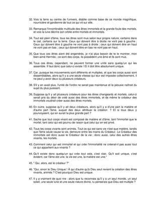 32. Vois la terre au centre de l'univers, établie comme base de ce monde magnifique,
nourricière et gardienne de tout ce qui vit sur elle.
33. Remarque l'innombrable multitude des êtres immortels et la grande foule des mortels,
et vois la lune décrire son orbite entre mortels et immortels.
34. Tout est plein d'âme, tous les êtres sont mus selon leur propre nature, certains dans
le ciel, certains sur la terre. Ceux qui doivent être à droite ne vont pas à gauche ;
Ceux qui doivent être à gauche ne vont pas à droite ; ceux qui doivent être en haut
ne vont pas en bas ; ceux qui doivent être en bas ne vont pas en haut.
35. Que tous ces êtres aient été engendrés, je n'ai plus besoin de te le montrer, mon
bien-aimé Hermès ; ce sont des corps, ils possèdent une âme et ils sont mus.
36. Tous ces êtres, cependant, ne peuvent former une unité sans quelqu'un qui les
assemble. Il faut donc que celui-ci existe ! Et il doit être absolument unique.
37. Car, puisque les mouvements sont différents et multiples, et que les corps aussi sont
dissemblables, alors qu'il y a une seule vitesse qui leur est imposée collectivement, il
ne peut y avoir deux ou plusieurs créateurs.
38. S'il y en avait plus, l'unité de l'ordre ne serait pas maintenue et la jalousie naîtrait du
sujet du plus puissant.
39. Suppose qu'il y ait plusieurs créateurs pour les êtres changeants et mortels, celui-ci
serait pris du désir de créé aussi des êtres immortels, et de même le créateur des
immortels voudrait créer aussi des êtres mortels.
40. En outre, suppose qu'il y ait deux créateurs, alors qu'il y a d'une part la matière et
d'autre part l'âme, auquel des deux attribuer la création ? Et si tous deux y
pourvoyaient, qui en aurait la plus grande part ?
41. Sache que tout corps vivant est composé de matière et d'âme, tant l'immortel que le
mortel, tant celui qui est pourvu de raison que celui qui en est privé.
42. Tous les corps vivants sont animés. Tout ce qui est sans vie n'est que matière, tandis
que l'âme seule cause la vie, demeure entre les mains du Créateur. Le Créateur des
immortels est donc aussi le Créateur de la vie ; donc aussi, celui des autres êtres
vivants, les mortels.
43. Comment celui qui est immortel et qui crée l'immortalité ne créerait-il pas aussi tout
ce qui appartient aux vivants ?
44. Qu'il existe donc quelqu'un qui crée tout cela, c'est clair. Qu'il soit unique, c'est
évident, car l'âme est une, la vie est une, la matière est une."
45. " Qui, alors, est le créateur ?"
46. "Qui, sinon le Dieu Unique ! À qui d'autre qu'à Dieu seul revient la création des êtres
vivants, animés ? C'est pourquoi Dieu est unique.
47. Il y a vraiment de quoi rire : alors que tu reconnais qu'il y a un seul monde, un seul
soleil, une seule lune et une seule nature divine, tu penserais que Dieu est multiple ?

 