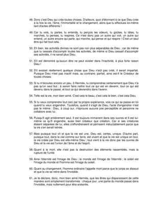 48. Donc c'est Dieu qui crée toutes choses. D'ailleurs, quoi d'étonnant à ce que Dieu crée
à la fois la vie, l'âme, l'immortalité et le changement, alors que tu effectues toi-même
tant d'actes différents !
49. Car tu vois, tu parles, tu entends, tu perçois les odeurs, tu goûtes, tu tâtes, tu
marches, tu penses, tu respires. Ce n'est donc pas un autre qui voit, un autre qui
entend, un autre encore qui parle, qui marche, qui pense et qui respire ! C'est un seul
être qui fait tout cela.
50. Eh bien, les activités divines ne sont pas non plus séparables de Dieu ; car de même
que tu cessais d'accomplir toutes tes activités, de même si Dieu cessait d'accomplir
ses activités, il ne serait plus Dieu.
51. S'il est démontré qu'aucun être ne peut exister dans l'inactivité, à plus forte raison
Dieu !
52. S'il existait réellement quelque chose que Dieu n'eût pas créé, il serait imparfait.
Puisque Dieu n'est pas inactif mais, au contraire, parfait, ainsi est-Il le Créateur de
toutes choses.
53. Si tu m'écoutes encore un peu, ô Hermès, tu comprendras certainement que Dieu n'a
pas qu'un seul but : à savoir faire naître tout ce qui est en devenir, tout ce qui est
devenu dans le passé, et tout ce qui deviendra dans l'avenir.
54. Telle est la vie, mon bien aimé. C'est cela le beau, c'est cela le bien, c'est cela Dieu.
55. Si tu veux comprendre tout ceci par ta propre expérience, vois ce qui se passe en toi
quand tu veux engendrer. Toutefois, quand il s'agit de Dieu, l'acte d'engendrer n'est
pas le même : Dieu, à coup sur, n'éprouve aucune joie perceptible et personne ne
collabore avec lui.
56. Puisqu'Il agit entièrement seul, Il est toujours immanent dans ses ouvres et Il est luimême ce qu'Il engendre, aussi bien créateur que création. Car si ses créatures
étaient séparées de lui, elles s'effondreraient et périraient inéluctablement parce que
la vie s'en serait retirée.
57. Mais puisque tout vit et que la vie est une, Dieu est, certes, unique. D'autre part,
puisque tout, dans le ciel comme sur terre, est vivant et que la vie est unique en tout,
la vie créée par Dieu est elle-même Dieu ; tout vient à la vie donc par les ouvres de
Dieu et la vie est l'union de l'âme et de l'esprit.
58. Quant à la mort, elle n'est pas la destruction des éléments rassemblés, mais la
rupture de l'unité.
59. Ainsi l'éternité est l'image de Dieu ; le monde est l'image de l'éternité ; le soleil est
l'image du monde et l'homme est l'image du soleil.
60. Quant au changement, l'homme ordinaire l'appelle mort parce que le corps se dissout
et que la vie se retire dans l'invisible.
61. Je te déclare, donc, mon bien aimé Hermès, que les êtres qui disparaissent de cette
manière sont simplement transformés : chaque jour, une partie du monde passe dans
l'invisible, mais nullement pour être anéantie.

 
