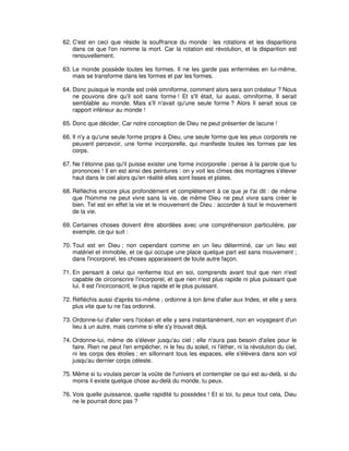 62. C'est en ceci que réside la souffrance du monde : les rotations et les disparitions
dans ce que l'on nomme la mort. Car la rotation est révolution, et la disparition est
renouvellement.
63. Le monde possède toutes les formes. Il ne les garde pas enfermées en lui-même,
mais se transforme dans les formes et par les formes.
64. Donc puisque le monde est créé omniforme, comment alors sera son créateur ? Nous
ne pouvons dire qu'il soit sans forme ! Et s'Il était, lui aussi, omniforme, Il serait
semblable au monde. Mais s'Il n'avait qu'une seule forme ? Alors Il serait sous ce
rapport inférieur au monde !
65. Donc que décider, Car notre conception de Dieu ne peut présenter de lacune !
66. Il n'y a qu'une seule forme propre à Dieu, une seule forme que les yeux corporels ne
peuvent percevoir, une forme incorporelle, qui manifeste toutes les formes par les
corps.
67. Ne t'étonne pas qu'il puisse exister une forme incorporelle : pense à la parole que tu
prononces ! Il en est ainsi des peintures : on y voit les cîmes des montagnes s'élever
haut dans le ciel alors qu'en réalité elles sont lisses et plates.
68. Réfléchis encore plus profondément et complètement à ce que je t'ai dit : de même
que l'homme ne peut vivre sans la vie, de même Dieu ne peut vivre sans créer le
bien. Tel est en effet la vie et le mouvement de Dieu : accorder à tout le mouvement
de la vie.
69. Certaines choses doivent être abordées avec une compréhension particulière, par
exemple, ce qui suit :
70. Tout est en Dieu ; non cependant comme en un lieu déterminé, car un lieu est
matériel et immobile, et ce qui occupe une place quelque part est sans mouvement ;
dans l'incorporel, les choses apparaissent de toute autre façon.
71. En pensant à celui qui renferme tout en soi, comprends avant tout que rien n'est
capable de circonscrire l'incorporel, et que rien n'est plus rapide ni plus puissant que
lui. Il est l'incirconscrit, le plus rapide et le plus puissant.
72. Réfléchis aussi d'après toi-même ; ordonne à ton âme d'aller aux Indes, et elle y sera
plus vite que tu ne l'as ordonné.
73. Ordonne-lui d'aller vers l'océan et elle y sera instantanément, non en voyageant d'un
lieu à un autre, mais comme si elle s'y trouvait déjà.
74. Ordonne-lui, même de s'élever jusqu'au ciel ; elle n'aura pas besoin d'ailes pour le
faire. Rien ne peut l'en empêcher, ni le feu du soleil, ni l'éther, ni la révolution du ciel,
ni les corps des étoiles ; en sillonnant tous les espaces, elle s'élèvera dans son vol
jusqu'au dernier corps céleste.
75. Même si tu voulais percer la voûte de l'univers et contempler ce qui est au-delà, si du
moins il existe quelque chose au-delà du monde, tu peux.
76. Vois quelle puissance, quelle rapidité tu possèdes ! Et si toi, tu peux tout cela, Dieu
ne le pourrait donc pas ?

 