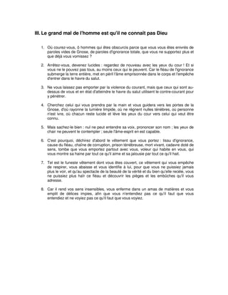 III. Le grand mal de l'homme est qu'il ne connaît pas Dieu
1. Où courez-vous, ô hommes qui êtes obscurcis parce que vous vous êtes enivrés de
paroles vides de Gnose, de paroles d'ignorance totale, que vous ne supportez plus et
que déjà vous vomissez ?
2. Arrêtez-vous, devenez lucides : regardez de nouveau avec les yeux du cour ! Et si
vous ne le pouvez pas tous, au moins ceux qui le peuvent. Car le fléau de l'ignorance
submerge la terre entière, met en péril l'âme emprisonnée dans le corps et l'empêche
d'entrer dans le havre du salut.
3. Ne vous laissez pas emporter par la violence du courant, mais que ceux qui sont audessus de vous et en état d'atteindre le havre du salut utilisent le contre-courant pour
y pénétrer.
4. Cherchez celui qui vous prendra par la main et vous guidera vers les portes de la
Gnose, d'où rayonne la lumière limpide, où ne règnent nulles ténèbres, où personne
n'est ivre, où chacun reste lucide et lève les yeux du cour vers celui qui veut être
connu.
5. Mais sachez-le bien : nul ne peut entendre sa voix, prononcer son nom ; les yeux de
chair ne peuvent le contempler ; seule l'âme-esprit en est capable.
6. C'est pourquoi, déchirez d'abord le vêtement que vous portez : tissu d'ignorance,
cause du fléau, chaîne de corruption, prison ténébreuse, mort vivant, cadavre doté de
sens, tombe que vous emportez partout avec vous, voleur qui habite en vous, qui
vous montre sa haine par tout ce qu'il aime et sa jalousie par tout ce qu'il hait.
7. Tel est le funeste vêtement dont vous êtes couvert, ce vêtement qui vous empêche
de respirer, vous abaisse et vous identifie à lui, pour que vous ne puissiez jamais
plus le voir, et qu'au spectacle de la beauté de la vérité et du bien qu'elle recèle, vous
ne puissiez plus haïr ce fléau et découvrir les pièges et les embûches qu'il vous
adresse.
8. Car il rend vos sens insensibles, vous enferme dans un amas de matières et vous
emplit de délices impies, afin que vous n'entendiez pas ce qu'il faut que vous
entendiez et ne voyiez pas ce qu'il faut que vous voyiez.

 