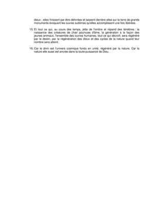 dieux ; elles finissent par être délivrées et laissent derrière elles sur la terre de grands
monuments évoquant les ouvres sublimes qu'elles accomplissent une fois libérées.
15. Et tout ce qui, au cours des temps, jette de l'ombre et répand des ténèbres : la
naissance des créatures de chair pourvues d'âme, la génération à la façon des
jeunes animaux, l'ensemble des ouvres humaines, tout ce qui décroît, sera régénéré
par le destin, par la régénération des dieux et des cycles de la nature quand leur
nombre sera atteint.
16. Car le divin est l'univers cosmique fondu en unité, régénéré par la nature. Car la
nature elle aussi est ancrée dans la toute-puissance de Dieu.

 