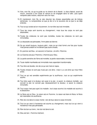 14. Vois, mon fils, ce qui te guide sur le chemin de la liberté : tu dois d'abord, avant de
mourir, renoncer à ton corps et vaincre la vie engagée dans la lutte ; puis ayant
remporté cette victoire, retourner vers l'en haut.
15. Et maintenant, mon fils, je vais résumer les choses essentielles par de brèves
sentences : tu comprendras ce que je dis si tu te souviens de ce que tu as déjà
entendu.
16. Tout ce qui existe est en mouvement ; le non-être seul est immobile.
17. Tous les corps sont soumis au changement ; mais tous les corps ne sont pas
dissolubles.
18. Toutes les créatures ne sont pas mortelles, toutes les créatures ne sont pas
immortelles.
19. Le dissoluble est périssable, l'immuable est éternel.
20. Ce qui renaît toujours, toujours périt ; mais ce qui s'est formé une fois pour toutes
n'est jamais anéanti et ne devient pas autre choses.
21. En premier est Dieu ; en second, le Cosmos ; et enfin, l'Homme.
22. Le Cosmos est pour l'Homme, L'Homme pour Dieu.
23. La partie sensitive de l'âme est mortelle, la partie raisonnable, immortelle.
24. Toute réalité manifestée est immortelle mais cependant transformable.
25. Tout être est double, rien de ce qui est n'est en repos.
26. Toutes choses ne sont pas mues par une âme ; mais il y a une âme qui meut l'être
entier.
27. Tout ce qui est sensible expérimente par la souffrance ; tout ce qui expérimente
souffre.
28. Tout être sujet à la douleur est aussi à la joie ; à savoir, la créature mortelle ; qui
connaît la joie ne connaît pas nécessairement la douleur, à savoir la créature
immortelle.
29. Tout corps n'est pas sujet à la maladie ; tout corps soumis à la maladie est soumis à
la dissolution.
30. Le Noùs est en Dieu ; la raison est en l'homme ; la raison est dans le Noùs, le Noùs
est insensible à la souffrance.
31. Rien de vrai dans le corps mortel ; rien de faux dans le corps immortel.
32. Tout ce qui vient à l'existence est soumis au changement, mais tout ce qui vient à
l'existence n'est pas périssable.
33. Rien de bon sur terre ; rien de mal dans le ciel.
34. Dieu est bon ; l'homme méchant.

 