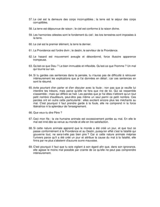 57. Le ciel est la demeure des corps incorruptibles ; la terre est le séjour des corps
corruptibles.
58. La terre est dépourvue de raison ; le ciel est conforme à la raison divine.
59. Les harmonies célestes sont le fondement du ciel ; les lois terrestres sont imposées à
la terre.
60. Le ciel est le premier élément, la terre le dernier.
61. La Providence est l'ordre divin ; le destin, le serviteur de la Providence.
62. Le hasard est mouvement aveugle et désordonné, force illusoire apparence
trompeuse.
63. Qu'est-ce que Dieu ? Le bien immuable et inflexible. Qu'est-ce que l'homme ? Un mal
qui tourne sur soi.
64. Si tu gardes ces sentences dans ta pensée, tu n'auras pas de difficulté à retrouver
intérieurement les explications que je t'ai données en détail ; car ces sentences en
sont le résumé.
65. évite pourtant d'en parler et d'en discuter avec la foule ; non pas que je veuille lui
interdire tes trésors, mais parce qu'elle ne fera que rire de toi. Qui se ressemble
s'assemble ; mais qui diffère se hait. Les paroles que je t'ai dites n'attirent qu'un tout
petit nombre d'auditeurs, peut-être pas même un seul parmi ce petit nombre. Ces
paroles ont en outre cette particularité : elles excitent encore plus les méchants au
mal. C'est pourquoi il faut prendre garde à la foule, elle ne comprend ni la force
libératrice ni la splendeur de l'enseignement.
66. Que veux-tu dire Père ?
67. Ceci mon fils : la vie humaine animale est excessivement portée au mal. En elle le
mal est inné dès sa venue au monde et elle en tire satisfaction.
68. Si cette nature animale apprend que le monde a été créé un jour, et que tout ce
passe conformément à la Providence et au Destin, puisqu'en effet c'est la fatalité qui
gouverne tout, ne sera-t-elle pas bien pire ? Car si cette nature animale méprise
l'univers parce qu'il a été créé un jour et attribue la cause du mal à la fatalité, elle
finira par ne plus s'abstenir d'aucune ouvre mauvaise.
69. C'est pourquoi il faut que tu sois vigilant à son égard afin que, dans son ignorance,
elle agisse le moins mal possible par crainte de ce qu'elle ne peut pas comprendre
intérieurement.

 