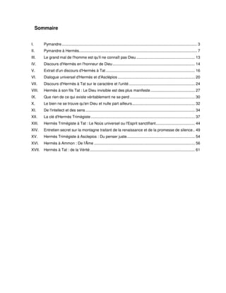 Sommaire
I.

Pymandre............................................................................................................................. 3

II.

Pymandre à Hermès............................................................................................................. 7

III.

Le grand mal de l'homme est qu'il ne connaît pas Dieu ...................................................... 13

IV.

Discours d'Hermès en l'honneur de Dieu ............................................................................ 14

V.

Extrait d'un discours d'Hermès à Tat .................................................................................. 16

VI.

Dialogue universel d'Hermès et d'Asclépios ....................................................................... 20

VII.

Discours d'Hermès à Tat sur le caractère et l'unité ............................................................. 24

VIII.

Hermès à son fils Tat : Le Dieu invisible est des plus manifeste ......................................... 27

IX.

Que rien de ce qui existe véritablement ne se perd ............................................................ 30

X.

Le bien ne se trouve qu'en Dieu et nulle part ailleurs.......................................................... 32

XI.

De l'intellect et des sens ..................................................................................................... 34

XII.

La clé d'Hermès Trimégiste ................................................................................................ 37

XIII.

Hermès Trimégiste à Tat : Le Noùs universel ou l'Esprit sanctifiant.................................... 44

XIV.

Entretien secret sur la montagne traitant de la renaissance et de la promesse de silence.. 49

XV.

Hermès Trimégiste à Asclepios : Du penser juste............................................................... 54

XVI.

Hermès à Ammon : De l'Âme ............................................................................................. 56

XVII.

Hermès à Tat : de la Vérité................................................................................................. 61

 