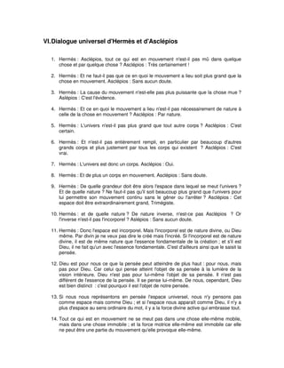 VI. Dialogue universel d'Hermès et d'Asclépios
1. Hermès : Asclépios, tout ce qui est en mouvement n'est-il pas mû dans quelque
chose et par quelque chose ? Asclépios : Très certainement !
2. Hermès : Et ne faut-il pas que ce en quoi le mouvement a lieu soit plus grand que la
chose en mouvement. Asclépios : Sans aucun doute.
3. Hermès : La cause du mouvement n'est-elle pas plus puissante que la chose mue ?
Aslépios : C'est l'évidence.
4. Hermès : Et ce en quoi le mouvement a lieu n'est-il pas nécessairement de nature à
celle de la chose en mouvement ? Asclépios : Par nature.
5. Hermès : L'univers n'est-il pas plus grand que tout autre corps ? Asclépios : C'est
certain.
6. Hermès : Et n'est-il pas entièrement rempli, en particulier par beaucoup d'autres
grands corps et plus justement par tous les corps qui existent ? Asclépios : C'est
vrai.
7. Hermès : L'univers est donc un corps. Asclépios : Oui.
8. Hermès : Et de plus un corps en mouvement. Asclépios : Sans doute.
9. Hermès : De quelle grandeur doit être alors l'espace dans lequel se meut l'univers ?
Et de quelle nature ? Ne faut-il pas qu'il soit beaucoup plus grand que l'univers pour
lui permettre son mouvement continu sans le gêner ou l'arrêter ? Asclépios : Cet
espace doit être extraordinairement grand, Trimégiste.
10. Hermès : et de quelle nature ? De nature inverse, n'est-ce pas Asclépios ? Or
l'inverse n'est-il pas l'incorporel ? Aslépios : Sans aucun doute.
11. Hermès : Donc l'espace est incorporel. Mais l'incorporel est de nature divine, ou Dieu
même. Par divin je ne veux pas dire le créé mais l'incréé. Si l'incorporel est de nature
divine, il est de même nature que l'essence fondamentale de la création ; et s'il est
Dieu, il ne fait qu'un avec l'essence fondamentale. C'est d'ailleurs ainsi que le saisit la
pensée.
12. Dieu est pour nous ce que la pensée peut atteindre de plus haut : pour nous, mais
pas pour Dieu. Car celui qui pense atteint l'objet de sa pensée à la lumière de la
vision intérieure. Dieu n'est pas pour lui-même l'objet de sa pensée. Il n'est pas
différent de l'essence de la pensée. Il se pense lui-même. De nous, cependant, Dieu
est bien distinct : c'est pourquoi il est l'objet de notre pensée.
13. Si nous nous représentons en pensée l'espace universel, nous n'y pensons pas
comme espace mais comme Dieu ; et si l'espace nous apparaît comme Dieu, il n'y a
plus d'espace au sens ordinaire du mot, il y a la force divine active qui embrasse tout.
14. Tout ce qui est en mouvement ne se meut pas dans une chose elle-même mobile,
mais dans une chose immobile ; et la force motrice elle-même est immobile car elle
ne peut être une partie du mouvement qu'elle provoque elle-même.

 