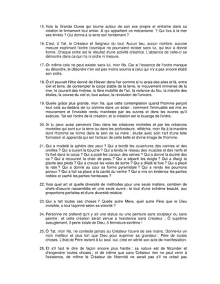15. Vois la Grande Ourse qui tourne autour de son axe propre et entraîne dans sa
rotation le firmament tout entier. À qui appartient ce mécanisme ? Qui fixa à la mer
ses limites ? Qui donna à la terre son fondement ?
16. C'est, ô Tat, le Créateur et Seigneur du tout. Aucun lieu, aucun nombre, aucune
mesure exprimant l'ordre cosmique ne pourraient exister sans lui, qui leur a donné
forme. Chaque ordre est le résultat d'une activité créatrice. L'absence de celle-ci se
démontre dans ce qui n'a ni ordre ni mesure.
17. Or même cela ne peut exister sans lui, mon fils. Car si l'essence de l'ordre manque
au désordre, le désordre n'en est pas moins soumis à celui qui n'y a pas encore établi
son ordre.
18. Ô s'il pouvait t'être donné de t'élever dans l'air comme si tu avais des ailes et là, entre
ciel et terre, de contempler le corps stable de la terre, le mouvement immense de la
mer, le courant des rivières, la libre mobilité de l'air, la violence du feu, la marche des
étoiles, la course du ciel et, tout autour, la révolution de l'univers.
19. Quelle grâce plus grande, mon fils, que cette contemplation quand l'homme perçoit
tout cela au-dedans de lui comme dans un éclair : comment l'immuable est mis en
mouvement et l'invisible rendu manifeste par les ouvres et dans les ouvres qu'il
exécute. Tel est l'ordre de la création, et la création est la louange de l'ordre.
20. Si tu peux aussi percevoir Dieu dans les créatures mortelles et par les créatures
mortelles qui sont sur la terre ou dans les profondeurs, réfléchis, mon fils à la manière
dont l'homme se forme dans le sein de sa mère ; étudie avec soin l'art d'une telle
formation et apprends qui est l'artisan de cette belle et divine image de l'homme.
21. Qui a modelé la sphère des yeux ? Qui a bordé les ouvertures des narines et des
oreilles ? Qui a ouvert la bouche ? Qui a tendu le réseau des muscles et des nerfs et
l'a fixé dans le corps ? Qui a posé les canaux des veines ? Qui a donné la dureté des
os ? Qui a recouvert la chair de peau ? Qui a séparé les doigts ? Qui a élargi la
plante des pieds ? Qui a creusé les voies de sortie ? Qui a dilaté le foie ? Qui a placé
la rate ? Qui a donné au cour sa forme pyramidale ? Qui a rendu les poumons
poreux ? Qui a fait sa place a la cavité du ventre ? Qui a mis en évidence les parties
nobles et caché les parties honteuses ?
22. Vois quel art et quelle diversité de méthodes pour une seule matière, combien de
chefs-d'oeuvre rassemblés en une seule ouvre ; le tout d'une extrême beauté, aux
proportions parfaites et d'une diversité relative.
23. Qui a fait toutes ces choses ? Quelle autre Mère, quel autre Père que le Dieu
invisible, a tout façonné selon sa volonté ?
24. Personne ne prétend qu'il y ait une statue ou une peinture sans sculpteur ou sans
peintre : et cette création serait venue à l'existence sans Créateur , Ô suprême
aveuglement, ô perte totale de Dieu, ô fermeture extrême !
25. Ô Tat, mon fils, ne conteste jamais au Créateur l'ouvre de ses mains. Donne-lui un
nom meilleur et plus fort que Dieu pour exprimer sa grandeur : Père de toutes
choses. L'état de Père revient à lui seul, oui, c'est en vérité son acte de manifestation.
26. Et s'il faut le dire de façon encore plus hardie : sa nature est de féconder et
d'engendrer toutes choses ; et de même que sans Créateur rien ne peut venir à
l'existence, de même le Créateur de l'éternité ne serait pas s'il ne créait pas

 