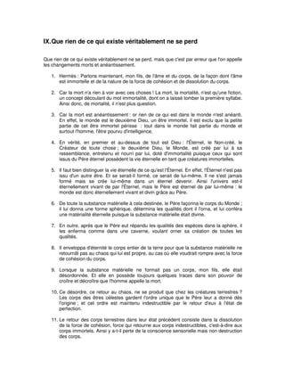 IX. Que rien de ce qui existe véritablement ne se perd
Que rien de ce qui existe véritablement ne se perd, mais que c'est par erreur que l'on appelle
les changements morts et anéantissement.
1. Hermès : Parlons maintenant, mon fils, de l'âme et du corps, de la façon dont l'âme
est immortelle et de la nature de la force de cohésion et de dissolution du corps.
2. Car la mort n'a rien à voir avec ces choses ! La mort, la mortalité, n'est qu'une fiction,
un concept découlant du mot immortalité, dont on a laissé tomber la première syllabe.
Ainsi donc, de mortalité, il n'est plus question.
3. Car la mort est anéantissement : or rien de ce qui est dans le monde n'est anéanti.
En effet, le monde est le deuxième Dieu, un être immortel, il est exclu que la petite
partie de cet être immortel périsse : tout dans le monde fait partie du monde et
surtout l'homme, l'être pourvu d'intelligence.
4. En vérité, en premier et au-dessus de tout est Dieu : l'Éternel, le Non-créé, le
Créateur de toute chose ; le deuxième Dieu, le Monde, est créé par lui à sa
ressemblance, entretenu et nourri par lui, doté d'immortalité puisque ceux qui sont
issus du Père éternel possèdent la vie éternelle en tant que créatures immortelles.
5. Il faut bien distinguer la vie éternelle de ce qu'est l'Éternel. En effet, l'Éternel n'est pas
issu d'un autre être. Et se serait-il formé, ce serait de lui-même. Il ne s'est jamais
formé mais se crée lui-même dans un éternel devenir. Ainsi l'univers est-il
éternellement vivant de par l'Éternel, mais le Père est éternel de par lui-même : le
monde est donc éternellement vivant et divin grâce au Père.
6. De toute la substance matérielle à cela destinée, le Père façonna le corps du Monde ;
il lui donna une forme sphérique, détermina les qualités dont il l'orna, et lui conféra
une matérialité éternelle puisque la substance matérielle était divine.
7. En outre, après que le Père eut répandu les qualités des espèces dans la sphère, il
les enferma comme dans une caverne, voulant orner sa création de toutes les
qualités.
8. Il enveloppa d'éternité le corps entier de la terre pour que la substance matérielle ne
retournât pas au chaos qui lui est propre, au cas où elle voudrait rompre avec la force
de cohésion du corps.
9. Lorsque la substance matérielle ne formait pas un corps, mon fils, elle était
désordonnée. Et elle en possède toujours quelques traces dans son pouvoir de
croître et décroître que l'homme appelle la mort.
10. Ce désordre, ce retour au chaos, ne se produit que chez les créatures terrestres ?
Les corps des êtres célestes gardent l'ordre unique que le Père leur a donné dès
l'origine ; et cet ordre est maintenu indestructible par le retour d'eux à l'état de
perfection.
11. Le retour des corps terrestres dans leur état précédent consiste dans la dissolution
de la force de cohésion, force qui retourne aux corps indestructibles, c'est-à-dire aux
corps immortels. Ainsi y a-t-il perte de la conscience sensorielle mais non destruction
des corps.

 