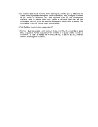 12. Le troisième être vivant, l'homme, formé à l'image du monde, qui à la différence des
autres animaux possède l'intelligence selon la volonté du Père, n'est pas seulement
lié par affinité au deuxième Dieu, mais approche aussi en une contemplation
intérieure, l'être du premier Dieu : car il perçoit le deuxième Dieu avec les sens
comme être corporel, tandis que sa vision intérieure lui fait connaître le premier Dieu
comme être incorporel, comme esprit, comme le bien.
13. Tat : Cet être vivant n'est donc pas anéanti ?
14. Hermès : Que tes paroles soient bonheur et joie, mon fils, et comprends ce qu'est
Dieu, ce qu'est le monde, ce qu'est un être immortel et ce qu'est un être soumis à la
dissolution ; et vois : le monde, né de Dieu ; et Dieu, la source du tout, tient tout
enfermé en lui et garde tout en lui.

 