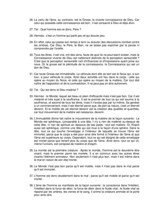 26. La vertu de l'âme, au contraire, est la Gnose, la vivante connaissance de Dieu. Car
celui qui possède cette connaissance est bon ; il est consacré à Dieu et déjà divin.
27. Tat : Quel homme est-ce donc, Père ?
28. Hermès : c'est un homme qui parle peu et qui écoute peu.
29. En effet, celui qui passe son temps à tenir ou écouter des discussions combat contre
les ombres. Car Dieu, le Père, le Bien, ne se laisse pas exprimer par la parole ni
comprendre par l'oreille.
30. Tous les êtres, il est vrai, ont des sens, faute de quoi ils ne pourraient exister, mais la
Connaissance vivante de Dieu est nettement distincte de la perception sensorielle ?
C'est que la perception sensorielle naît d'influences et d'impressions ayant prise sur
nous. Or la gnose est la plénitude de la connaissance, la Connaissance qui est un
don de Dieu.
31. Car toute Gnose est immatérielle. Le véhicule dont elle se sert est le Noùs qui, à son
tour, a pour véhicule le corps. Ainsi deux activités ont lieu dans le corps : celle qui
opère au moyen du Noùs, et celle qui opère au moyen de la matière. Car tout doit
naître de l'opposition et de la contradiction. Il ne peut pas en être autrement.
32. Tat : Qui est donc le Dieu matériel ?
33. Hermès : le Monde, lequel est beau et plein d'efficacité mais n'est pas bon. Car il est
matériel et très sujet à la souffrance. Il est le premier de tout ce qui est soumis à la
souffrance, et second de tous les êtres, mais il n'existe pas par lui-même. Sa genèse
a un commencement, mais il est éternel parce que, de part sa nature, c'est un éternel
devenir. Et le mobile de cet éternel devenir est la création des qualités et quantités,
car tout mouvement de la matière est naissance, devenir.
34. L'Immuabilité divine fait naître le mouvement de la matière de la façon suivante : Le
Monde est sphérique, comparable à une tête. I n'y a rien de matériel au-dessus de
cette tête, ni rien de spirituel en dessous de ses pieds : tout est matière. Or l'Esprit
aussi est sphérique, comme une tête qui est mue à la façon d'une sphère. Dans la
tête, tout ce qui touche l'enveloppe à l'intérieur de laquelle se trouve l'âme est
immortel, parce que le corps a été pour ainsi dire formé à l'intérieur de l'âme et que
l'âme est supérieure au corps. Cependant, tout ce qui est éloigné de cette enveloppe
est mortel parce que tenant plus du corps que de l'âme. Ainsi donc, tout ce qui vit,
même l'univers, est composé de matière et d'esprit.
35. Le monde est la première créature : Après le monde, l'homme est le deuxième être
vivant, mais le premier parmi les mortels. Il a en commun avec les autres êtres
vivants l'élément animateur. Non seulement il n'est plus bon, mais il est même dans
le mal en raison de son état mortel.
36. Le Monde n'est pas bon parce qu'il est mobile, mais il n'est pas dans le mal parce
qu'il est immortel.
37. L'homme est donc doublement dans le mal : parce qu'il est mobile et parce qu'il est
mortel.
38. L'âme de l'homme se manifeste de la façon suivante : la conscience dans l'intellect,
l'intellect dans la force de désir, la force de désir dans le fluide vital ; le fluide vital se
répand par les artères, les veines et le sang, il anime la créature animale et la porte
pour ainsi dire.

 