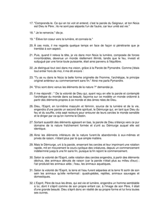 17. "Comprends-le. Ce qui en toi voit et entend, c'est la parole du Seigneur, et ton Noùs
est Dieu le Père ; ils ne sont pas séparés l'un de l'autre, car leur unité est vie."
18. " Je te remercie," dis-je.
19. " Élève ton coeur vers la lumière, et connais-la."
20. À ces mots, il me regarda quelque temps en face de façon si pénétrante que je
tremblai à son aspect.
21. Puis, quand il releva la tête, je vis dans mon Noùs la lumière, composée de forces
innombrables, devenue un monde réellement illimité, tandis que le feu, investi et
subjugué par une force toute puissante, était ainsi parvenu à l'équilibre.
22. Je distinguai tout ceci dans ma vision, grâce à la Parole de Pymandre. Comme j'étais
tout entier hors de moi, il me dit encore :
23. "Tu as vu dans le Noùs la belle forme originelle de l'homme, l'archétype, le principe
originel antérieur au commencement sans fin." Ainsi me parla Pymandre.
24. "D'où sont donc venus les éléments de la nature ?" demandai-je.
25. Il me répondit : " De la volonté de Dieu qui, ayant reçu en elle la parole et contemplé
l'archétype du monde dans sa beauté, façonna sur ce modèle un monde ordonné à
partir des éléments propres à ce monde et des âmes nées de Dieu.
26. Dieu, l'Esprit, en lui-même masculin et féminin, source de la lumière et de la vie,
engendra d'une parole un second être spirituel, le Démiurge qui, en tant que Dieu du
feu et du souffle, créa sept recteurs pour entourer de leurs cercles le monde sensible
et le diriger par ce qu'on nomme le Destin.
27. Sortant aussitôt des éléments agissant en bas, la parole de Dieu s'élança vers ce pur
domaine de la nature fraîchement formée et s'unit au Démiurge auquel elle est
identique.
28. Ainsi les éléments inférieurs de la nature furent-ils abandonnés à eux-mêmes et
privés de raison, n'étant plus par là que simple matière.
29. Mais le Démiurge, uni à la parole, enserrant les cercles et leur imprimant une rotation
rapide, mit en mouvement le cours cyclique des créatures, depuis un commencement
indéterminé jusqu'à une fin sans fin, puisque la fin rejoint le commencement.
30. Selon la volonté de l'Esprit, cette rotation des cercles engendra, à partir des éléments
déchus, des animaux dénués de raison (car la parole n'était plus au milieu d'eux) ;
l'air produisit les animaux ailés ; l'eau, les animaux aquatiques.
31. Selon la volonté de l'Esprit, la terre et l'eau furent séparées et la terre fit sortir de son
sein les animaux qu'elle renfermait : quadrupèdes, reptiles, animaux sauvages et
domestiques.
32. L'Esprit, Père de tous les êtres, qui est vie et lumière, engendra un homme semblable
à lui, dont il s'éprit comme de son propre enfant car, à l'image de son Père, il était
d'une grande beauté. Dieu s'éprit donc en réalité de sa propre forme et lui livra toutes
ses ouvres.

 