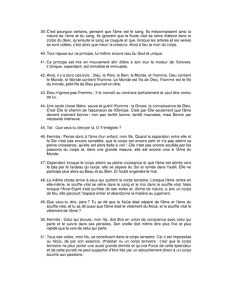 39. C'est pourquoi certains, pensent que l'âme est le sang. Ils méconnaissent ainsi la
nature de l'âme et du sang. Ils ignorent que le fluide vital se retire d'abord dans le
corps du désir, qu'ensuite le sang se coagule et que, lorsque les artères et les veines
se sont vidées, c'est alors que meurt la créature. Ainsi à lieu la mort du corps.
40. Tout repose sur ce principe, lui-même encore issu du Seul et unique.
41. Ce principe est mis en mouvement afin d'être à son tour le moteur de l'Univers.
L'Unique, cependant, est immobile et immuable.
42. Ainsi, il y a donc ces trois : Dieu, le Père, le Bien, le Monde, et l'homme. Dieu contient
le Monde, le Monde contient l'homme. Le Monde est fils de Dieu, l'homme est le fils
du monde, petit-fils de Dieu pourrait-on dire.
43. Dieu n'ignore pas l'homme ; Il le connaît au contraire parfaitement et veut être connu
de lui.
44. Une seule chose libère, sauve et guérit l'homme : la Gnose, la connaissance de Dieu.
C'est Elle le chemin de l'ascension de l'Olympe. C'est par Elle seulement que l'âme
devient vraiment bonne ; non pas tantôt bonne, tantôt mauvaise, mais Bonne par
nécessité intérieure.
45. Tat : Que veux-tu dire par là, O Trimégiste ?
46. Hermès : Pense donc à l'âme d'un enfant, mon fils. Quand la séparation entre elle et
le Soi n'est pas encore complète, que le corps est encore petit et n'a pas atteint sa
pleine croissance, qu'elle est alors belle à voir ! Elle n'est pas encore souillée par les
passions du corps et, dans une grande mesure, elle est encore unie à l'Âme du
Monde.
47. Cependant lorsque le corps atteint sa pleine croissance et que l'âme est attirée vers
le bas par le fardeau du corps, elle se sépare du Soi et tombe dans l'oubli. Elle ne
participe plus alors au Beau et au Bien. Et l'oubli engendre le mal.
48. La même chose arrive à ceux qui quittent le corps terrestre. Lorsque l'âme rentre en
elle-même, le souffle vital se retire dans le sang et le moi dans le souffle vital. Mais
lorsque l'Ame-Esprit s'est purifiée de ses voiles et, divine de nature, a pris un corps
de feu, elle parcourt l'espace entier et abandonne la matière au jugement.
49. Que veux-tu dire, père ? Tu as dit que le Noùs était séparé de l'âme et l'âme du
souffle vital, et tu as dit aussi que l'âme était le vêtement du Noùs, et le souffle vital le
vêtement de l'âme ?
50. Hermès : Celui qui écoute, mon fils, doit être en union de conscience avec celui qui
parle et le suivre dans ses pensées. Son oreille doit même être plus fine et plus
rapide que la voix de celui qui parle.
51. Tous ces voiles, mon fils, se constituent dans le corps terrestre. Car il est impossible
au Noùs, de par son essence, d'habiter nu un corps terrestre : c'est que le corps
terrestre ne peut porter une aussi grande divinité et qu'une Force de cette splendeur
et de cette pureté ne peut supporter d'être liée par un attouchement direct à un corps
soumis aux passions.

 