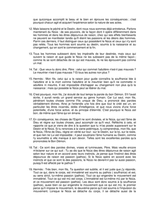 que quiconque accomplit le beau et le bien en éprouve les conséquences ; c'est
pourquoi chacun agit et acquiert l'expérience selon la nature de ses actes.
12. Mais laissons le péché et le Destin, dont nous nous sommes déjà entretenus. Parlons
maintenant du Noùs : de ses pouvoirs, de la façon dont il opère différemment dans
les hommes et dans les êtres dépourvus de raison, chez qui ses effets bienfaisants
ne peuvent se manifester tandis qu'Il éteint les passions et les désirs des hommes.
Parmi ces derniers, il faut distinguer ceux qui possèdent le Noùs et ceux qui n'y sont
pas reliés. Tous les hommes sont soumis au destin, soumis à la naissance et au
changement, qui en sont le commencement et la fin.
13. Tous les hommes subissent donc les impératifs de leur destinée, mais ceux qui
suivent la raison et que guide le Noùs ne les subissent pas de la même façon ;
comme ils se sont détachés de ce qui est mauvais, ils ne les éprouvent pas comme
un mal.
14. Tat : Que veux-tu donc dire, Père : celui qui commet l'adultère n'est-il pas mauvais ?
Le meurtrier n'est-il pas mauvais ? Et tous les autres non plus ?
15. Hermès : Mon fils, celui qui a la raison pour guide connaîtra la souffrance liée à
l'adultère et à la mort comme l'adultère et le meurtrier bien qu'il ne commette ni
adultère ni meurtre. Il est impossible d'échapper au changement non plus qu'à la
naissance : mais qui possède le Noùs peut se libérer du mal.
16. C'est pourquoi, mon fils, j'ai écouté de tout temps la parole du bon Démon. S'il l'avait
écrite, il aurait rendu un grand service au genre humain. Car Lui seul, mon fils,
pénétrant toutes choses comme Fils unique de Dieu, a prononcé des paroles
véritablement divines. Ainsi je l'entendis une fois dire que tout le créé est un, en
particulier les êtres incarnés, dotés d'intelligence, et que nous vivons d'une force
potentielle, d'une force active, et du principe d'éternité. C'est pourquoi le Noùs est
bon, de même que l'âme qui en émane.
17. En conséquence, les choses de l'Esprit ne sont divisées, et le Noùs, qui est l'âme de
Dieu et règne sur toutes choses, peut accomplir ce qu'Il veut. Réfléchis à cela, et
rapporte ce que je viens de dire à la question que tu m'as posée auparavant sur le
Destin et le Noùs. Si tu renonces à la vaine polémique, tu comprendras, mon fils, que
le Noùs, l'Âme de Dieu, règne en vérité sur tout : sur le Destin, sur la loi, sur le reste,
et que rien ne Lui est impossible ; il peut soustraire l'âme humaine au Destin, comme
l'y soumettre si elle manque à son devoir. Telles sont les excellentes paroles qu'a
prononcées le Bon Démon.
18. Tat : Ce sont des paroles divines, vraies et lumineuses, Père. Mais veuille encore
m'éclairer sur ce qui suit : Tu as dis que le Noùs des êtres dépourvus de raison agit
selon leur nature et en accord avec leurs instincts. Je pense que l'instinct des êtres
dépourvus de raison est passion (pathos). Si le Noùs opère en accord avec les
instincts et que ce sont là des passions, le Noùs ne devient-il pas lui aussi passion,
puisqu'il est affecté par le pathos ?
19. Hermès : Très bien, mon fils, Ta question est subtile, et il est juste que j'y réponde.
Tout ce qui, dans le corps, est immatériel est soumis au pathos ( souffrance) et est,
au sens strict, lui-même passion (pathos). Tout ce qui engendre le mouvement est
immatériel. Tout ce qui est mû est corps. L'immatériel est lui-même mû par le Noùs.
et ce mouvement est passion (pathos). Les deux sont donc soumis à la souffrance
(pathos), aussi bien ce qui engendre le mouvement que ce qui est mû, le premier
parce qu'il impose le mouvement, le deuxième parce qu'il est soumis à l'impulsion du
mouvement. Lorsque le Noùs se détache du corps, il se détache aussi de la

 