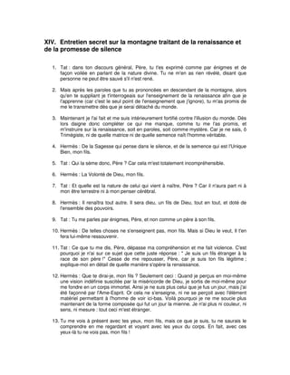 XIV. Entretien secret sur la montagne traitant de la renaissance et
de la promesse de silence
1. Tat : dans ton discours général, Père, tu t'es exprimé comme par énigmes et de
façon voilée en parlant de la nature divine. Tu ne m'en as rien révélé, disant que
personne ne peut être sauvé s'il n'est rené.
2. Mais après les paroles que tu as prononcées en descendant de la montagne, alors
qu'en te suppliant je t'interrogeais sur l'enseignement de la renaissance afin que je
l'apprenne (car c'est le seul point de l'enseignement que j'ignore), tu m'as promis de
me le transmettre dès que je serai détaché du monde.
3. Maintenant je l'ai fait et me suis intérieurement fortifié contre l'illusion du monde. Dès
lors daigne donc compléter ce qui me manque, comme tu me l'as promis, et
m'instruire sur la renaissance, soit en paroles, soit comme mystère. Car je ne sais, ô
Trimégiste, ni de quelle matrice ni de quelle semence naît l'homme véritable.
4. Hermès : De la Sagesse qui pense dans le silence, et de la semence qui est l'Unique
Bien, mon fils.
5. Tat : Qui la sème donc, Père ? Car cela m'est totalement incompréhensible.
6. Hermès : La Volonté de Dieu, mon fils.
7. Tat : Et quelle est la nature de celui qui vient à naître, Père ? Car il n'aura part ni à
mon être terrestre ni à mon penser cérébral.
8. Hermès : Il renaîtra tout autre. Il sera dieu, un fils de Dieu, tout en tout, et doté de
l'ensemble des pouvoirs.
9. Tat : Tu me parles par énigmes, Père, et non comme un père à son fils.
10. Hermès : De telles choses ne s'enseignent pas, mon fils. Mais si Dieu le veut, Il t'en
fera lui-même ressouvenir.
11. Tat : Ce que tu me dis, Père, dépasse ma compréhension et me fait violence. C'est
pourquoi je n'ai sur ce sujet que cette juste réponse : " Je suis un fils étranger à la
race de son père !" Cesse de me repousser, Père, car je suis ton fils légitime ;
explique-moi en détail de quelle manière s'opère la renaissance.
12. Hermès : Que te dirai-je, mon fils ? Seulement ceci : Quand je perçus en moi-même
une vision indéfinie suscitée par la miséricorde de Dieu, je sortis de moi-même pour
me fondre en un corps immortel. Ainsi je ne suis plus celui que je fus un jour, mais j'ai
été façonné par l'Ame-Esprit. Or cela ne s'enseigne, ni ne se perçoit avec l'élément
matériel permettant à l'homme de voir ici-bas. Voilà pourquoi je ne me soucie plus
maintenant de la forme composée qui fut un jour la mienne. Je n'ai plus ni couleur, ni
sens, ni mesure : tout ceci m'est étranger.
13. Tu me vois à présent avec tes yeux, mon fils, mais ce que je suis, tu ne saurais le
comprendre en me regardant et voyant avec les yeux du corps. En fait, avec ces
yeux-là tu ne vois pas, mon fils !

 