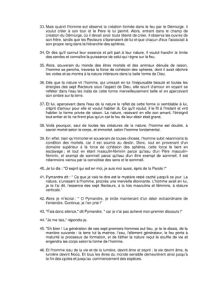33. Mais quand l'homme eut observé la création formée dans le feu par le Démiurge, il
voulut créer à son tour et le Père le lui permit. Alors, entrant dans le champ de
création du Démiurge, où il devait avoir toute liberté de créer, il observa les ouvres de
son frère, tandis que les Recteurs s'éprenaient de lui et que chacun d'eux l'associait à
son propre rang dans la hiérarchie des sphères.
34. Or dès qu'il connut leur essence et prit part à leur nature, il voulut franchir la limite
des cercles et connaître la puissance de celui qui règne sur le feu.
35. Alors, souverain du monde des êtres mortels et des animaux dénués de raison,
l'homme se pencha, traversa la force de cohésion des sphères, dont il avait déchiré
les voiles et se montra à la nature inférieure dans la belle forme de Dieu.
36. Dès que la nature vit l'homme, qui unissait en lui l'inépuisable beauté et toutes les
énergies des sept Recteurs sous l'aspect de Dieu, elle sourit d'amour en voyant se
refléter dans l'eau les traits de cette forme merveilleusement belle et en apercevant
son ombre sur la terre.
37. Et lui, apercevant dans l'eau de la nature le reflet de cette forme si semblable à lui,
s'éprit d'amour pour elle et voulut habiter là. Ce qu'il voulut, il le fit à l'instant et vint
habiter la forme privée de raison. La nature, recevant en elle son amant, l'étreignit
tout entier et ils ne firent plus qu'un car le feu de leur désir était grand.
38. Voilà pourquoi, seul de toutes les créatures de la nature, l'homme est double, à
savoir mortel selon le corps, et immortel, selon l'homme fondamental.
39. En effet, bien qu'immortel et souverain de toutes choses, l'homme subit néanmoins la
condition des mortels, car il est soumis au destin. Donc, tout en provenant d'un
domaine supérieur à la force de cohésion des sphères, cette force le tient en
esclavage ; et tout en étant masculin-féminin parce qu'issu d'un Père masculinféminin, et exempt de sommeil parce qu'issu d'un être exempt de sommeil, il est
néanmoins vaincu par la convoitise des sens et le sommeil.
40. Je lui dis : "O esprit qui est en moi, je suis moi aussi, épris de la Parole !"
41. Pymandre dit : " Ce que je vais te dire est le mystère resté caché jusqu'à ce jour. La
nature, s'unissant à l'homme, procréa une merveille étonnante. L'homme avait en lui,
je te l'ai dit, l'essence des sept Recteurs, à la fois masculins et féminins, à stature
verticale."
42. Alors je m'écriai : " O Pymandre, je brûle maintenant d'un désir extraordinaire de
t'entendre. Continue, je t'en prie !"
43. "Fais donc silence," dit Pymandre, " car je n'ai pas achevé mon premier discours !"
44. "Je me tais," répondis-je.
45. "Eh bien ! La génération de ces sept premiers hommes eut lieu, je te le disais, de la
manière suivante : la terre fut la matrice, l'eau, l'élément générateur, le feu porta à
maturité le processus de formation, et de l'éther la nature reçut le souffle de vie et
engendra les corps selon la forme de l'homme.
46. Et l'homme issu de la vie et de la lumière, devint âme et esprit ; la vie devint âme, la
lumière devint Noùs. Et tous les êtres du monde sensible demeurèrent ainsi jusqu'à
la fin des cycles et jusqu'au commencement des espèces.

 