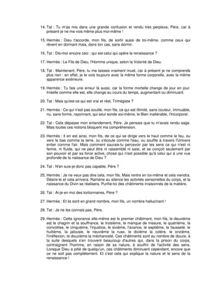 14. Tat : Tu m'as mis dans une grande confusion et rendu très perplexe, Père, car à
présent je ne me vois même plus moi-même !
15. Hermès : Dieu t'accorde, mon fils, de sortir aussi de toi-même, comme ceux qui
rêvent en dormant mais, dans ton cas, sans dormir.
16. Tat : Dis-moi encore ceci : qui est celui qui opère la renaissance ?
17. Hermès : Le Fils de Dieu, l'Homme unique, selon la Volonté de Dieu.
18. Tat : Maintenant, Père, tu me laisses vraiment muet, car à présent je ne comprends
plus rien : en effet, je te vois toujours avec la même forme corporelle, avec la même
apparence extérieure.
19. Hermès : Tu fais une erreur là aussi, car la forme mortelle change de jour en jour.
Irréelle comme elle est, elle change au cours du temps, augmentant ou diminuant.
20. Tat : Mais qu'est-ce qui est vrai et réel, Trimégiste ?
21. Hermès : Ce qui n'est pas souillé, mon fils, ce qui est illimité, sans couleur, immuable,
nu, sans forme, rayonnant, qui seul sonde soi-même, le Bien inaltérable, l'Incorporel.
22. Tat : Cela dépasse mon entendement, Père. Je pensais que tu m'avais rendu sage.
Mais toutes ces notions bloquent ma compréhension.
23. Hermès : Il en est ainsi, mon fils, de ce qui se dirige vers le haut comme le feu, ou
vers le bas comme la terre, ou s'écoule comme l'eau, ou souffle à travers l'Univers
entier comme l'air. Mais comment saurais-tu percevoir par les sens ce qui n'est ni
ferme, ni fluide, qui ne peut être ni rassemblé ni saisi, et se conçoit seulement par
son pouvoir et par sa force active, chose qui n'est possible qu'à celui qui à une vue
profonde de la naissance de Dieu ?
24. Tat : N'en suis-je donc pas capable, Père ?
25. Hermès : Je ne veux pas dire cela, mon fils. Mais rentre en toi-même et cela viendra.
Désire-le et cela arrivera. Ramène au silence les activités sensorielles du corps, et la
naissance du Divin se réalisera. Purifie-toi des châtiments irraisonnés de la matière.
26. Tat : Ai-je en moi des tortionnaires, Père ?
27. Hermès : Et ils sont en grand nombre, mon fils, un nombre hallucinant !
28. Tat : Je ne les connais pas, Père.
29. Hermès : Cette ignorance elle-même est le premier châtiment, mon fils, le deuxième
est le chagrin et la souffrance, le troisième, le manque de mesure, le quatrième, la
convoitise, le cinquième, l'injustice, le sixième, l'avarice, le septième, la fausseté, le
huitième, la jalousie, le neuvième la ruse, le dixième la colère, le onzième,
l'irréflexion, le douzième la méchanceté. Ces châtiments sont au nombre de douze, à
la suite desquels s'en trouvent beaucoup d'autres qui, dans la prison du corps,
contraignent l'homme, en raison de sa nature, à souffrir de l'activité des sens.
Lorsque Dieu a pitié de quelqu'un, ces châtiments diminuent cependant, encore que
ce ne soit pas complètement. Et c'est cela qui explique la nature et le sens de la
renaissance !

 