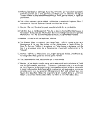 49. O Porteur de l'Esprit, ô Démiurge, Tu es Dieu ! L'homme qui T'appartient le proclame
par le feu, par l'air, par la terre, par l'eau, par l'Esprit, par Tes créatures. J'ai reçu de
Toi ce Chant de louange de l'Éternité comme j'ai trouvé, par Ta Volonté, le repos que
je cherchais."
50. Tat : J'ai vu comment, par ta volonté, ce Chant de louange doit s'exprimer, Père, Et
maintenant je l'exprime également dans le monde qui est le mien.
51. Hermès : Dis, mon fils, dans le monde essentiel, c'est-à-dire le monde divin.
52. Tat : Oui, dans le monde essentiel, Père, j'ai ce pouvoir. Par ton Chant de louange et
l'expression de ta gratitude, l'illumination de mon Ame-Esprit est devenue parfaite.
Maintenant je veux moi aussi rendre grâce à Dieu du plus profond de mon être.
53. Hermès : En cela ne soit pas imprudent, mon fils.
54. Tat : Entends, Père, ce que je dis dans l'Ame-Esprit : " A Toi, ô premier artisan de la
Renaissance, à Toi, mon Dieu, je fais, moi Tat, l'Offrande de la Parole. O Dieu, Toi
Père, Toi Seigneur, Toi Esprit : accepte de moi l'offrande que tu désires de moi. Car
tout ( le processus entier de la Renaissance) s'accomplit conformément à Ta
Volonté."
55. Hermès : Mon fils, tu offres ainsi à Dieu, le père de toutes choses, une offrande qui
lui est agréable. Mais ajoute ceci encore : par la Parole !
56. Tat : Je te remercie, Père, des conseils que tu m'as donnés.
57. Hermès : Je me réjouis, mon fils, de ce que tu aies gagné les bons fruits de la Vérité,
une récolte immortelle assurément ! Promets-moi, maintenant que tu as appris cela
de moi, d'observer le silence concernant ce merveilleux pouvoir et de ne transmettre
à personne la manière dont s'accomplit la renaissance, afin que nous ne soyons pas
comptés parmi ceux qui profanent l'Enseignement. Qu'il soit suffisant que nous
l'ayons tous deux faits nôtre : moi en parlant, toi en écoutant. Dans la Lumière de
l'Esprit tu te connais maintenant toi-même ; toi-même et notre Père à tous deux.

 