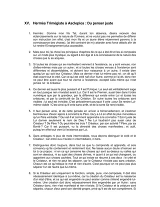XV. Hermès Trimégiste à Asclepios : Du penser juste
1. Hermès : Comme mon fils Tat, durant ton absence, désira recevoir des
éclaircissements sur la nature de l'Univers, et ne voulut pas me permettre de différer
son instruction (en effet, c'est mon fils et un jeune élève récemment parvenu à la
connaissance des choses), j'ai été contraint de m'y attarder avec force détails afin de
lui rendre l'Enseignement plus accessible.
2. Mais pour toi j'ai choisi les principaux chapitres de ce qui a été dit et les ai composés
sur un mode plus mystique, eu égard à ton âge et à la connaissance de la nature des
choses que tu as acquise.
3. Si toutes les choses qui se manifestent viennent à l'existence, ou y sont venues, non
d'elles-mêmes mais par un autre ; et si toutes les choses venues à l'existence sont
différentes et dissemblables, et doivent leur naissance à un autre, il existe bien
quelqu'un qui soit leur Créateur. Mais ce dernier n'est lui-même pas né ; on dit qu'il
était avant tout le créé. Car ce qui est créé naît d'un Autre, comme je l'ai dit, donc rien
ne peut être avant que tout ne vienne à l'existence, excepté Cela même qui n'est
jamais né : le Créateur.
4. Ce dernier est aussi le plus puissant et Il est l'Unique. Lui seul est véritablement sage
en tout puisque rien n'existait avant Lui. Car Il est le Premier, aussi bien dans l'ordre
numérique que par la grandeur, par la différence qui existe entre Lui et toutes les
créatures, et par la continuité de Sa Création. En outre toutes les créatures sont
visibles ; lui seul est invisible. C'est précisément pourquoi Il crée ; pour Se rendre Luimême visible ! C'est ainsi qu'Il crée sans arrêt, et de la sorte Se rend visible.
5. Il faut penser ainsi, et de cette pensée en arriver à l'émerveillement, et s'estimer
bienheureux d'avoir appris à connaître le Père. Qu'y a-t-il en effet de plus merveilleux
qu'un Père véritable ? Qui est-Il et comment apprendre à le connaître ? Est-il juste de
Lui donner seulement le nom de Dieu ? Ne Lui faudrait-il pas aussi celui de
Créateur ? De Père ? Ou peut-être les trois ? Créateur, par son activité ? Père, par sa
Bonté ? Car Il est puissant, vu la diversité des choses manifestées ; et actif,
puisqu'en effet tout vient à l'existence par Lui.
6. Sans ambages ni jeux de mots interminables, nous devons distinguer le créé et le
Créateur ; car entre eux n'existe ni intermédiaire, ni tiers.
7. Distingue-les donc toujours, dans tout ce que tu comprends et apprends, et sois
convaincu qu'ils contiennent et renferment tout. Ne laisse aucun doute s'insinuer en
toi à ce propos : ni en ce qui concerne les choses qui sont au-dessus ou celles qui
sont en dessous, ni au sujet des choses divines, ni quant à ce qui est changeant, ou
appartient aux choses cachées. Tout ce qui existe se résume à ces deux : le créé et
le Créateur, et rien ne peut les séparer, car le Créateur n'existe pas sans création.
Chacun est ce qu'indique le mot et rien d'autre. C'est pourquoi on ne peut pas plus
séparer l'un de l'autre que lui-même.
8. Si le Créateur est uniquement la fonction, simple, pure, non-composée, Il doit être
nécessairement identique à Lui-même, car la création du Créateur est la naissance
d'un état d'être, et ce qui est engendré ne peut exister comme s'étend engendré luimême. Une création doit donc nécessairement être engendrée par un Autre : sans
Créateur donc, rien n'est manifesté et rien n'existe. Si le Créateur et la créature sont
séparés, chacun d'eux perd son identité propre, privé qu'il est de son complément. Si

 