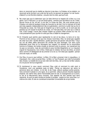 donc on reconnaît que la réalité se résume à ces deux, le Créateur et la création, on
reconnaît qu'ils forment une unité de fait qu'ils ne peuvent se passer l'un de l'autre :
d'abord il y a la Divinité créatrice ; ensuite vient le créé, quel qu'il soit.
9. Ne craint pas que la distinction que j'ai faite diminue le respect dû à Dieu ou à sa
gloire. Car il n'est pour Lui qu'une seule gloire : amener tous les êtres à la vie. Créer,
donner forme et vie, tel est, à vrai dire, le Corps de Dieu. Ne crois jamais que le
Créateur ait ordonné quelque chose de mauvais ou de laid. Car le mauvais et le laid
sont des aspects indissolublement liés à la génération, comme la rouille l'est au fer et
l'impureté au corps. Ce n'est pas le forgeron qui a fait la rouille, ce ne sont pas les
parents qui ont causé la souillure du corps, ce n'est pas Dieu non plus qui a créé le
mal. C'est l'usage, l'usure des choses créées qui produit l'effet annexe du mal. Et
c'est précisément pour purifier le créé que Dieu a établi le changement.
10. Si n'importe quel peintre peut représenter le ciel et les dieux, la terre et la mer,
l'homme et les animaux ainsi que les choses inanimées, Dieu ne serait pas capable
de créer tout cela ! Quelle déraison, quelle ignorance de penser cela de Dieu ! Ceux
qui ont de telles idées éprouvent les choses les plus étranges. Car alors qu'ils
prétendent louer Dieu et Lui témoigner leur respect, ils refusent de Le reconnaître
comme le Créateur de toutes choses et donnent ainsi la preuve, non seulement de
ne pas Le connaître, mais de commettre le plus horrible blasphème en Lui imputant
orgueil et impuissance. Car si Dieu n'était pas le créateur de tous les êtres, ce serait
alors comme s'Il dédaignait de les amener à la vie ou n'en était pas capable : penser
ainsi est impie, en vérité.
11. Car Dieu n'a qu'un seul attribut : le Bien. Et le Bien universel n'est ni orgueilleux, ni
impuissant. Oui, voilà ce qu'est Dieu : le Bien, le Tout Puissant, qui créé l'universalité
des choses. La totalité de ce qui est créé vient de Dieu, de Lui Qui est le Bien absolu
et a le pouvoir de tout engendrer.
12. Si maintenant tu veux savoir comment Dieu créé et comment le créé vient à
l'existence, voici une parabole juste et belle : Pense au laboureur qui sème la
semence dans son champ : ici du blé, là de l'orge, ailleurs quelque autres graines.
Vois comment il plante ici une vigne, là un pommier, ailleurs encore d'autres espèces
d'arbres. De même Dieu sème l'Immortalité dans le ciel, le Changement sur la terre,
la Vie et le Mouvement dans l'Univers. Ces aspects de Son activité sont donc
restreints. Ils sont en petit nombre et faciles à compter : quatre en tout, plus Dieu Luimême et le créé. Et ces six constituent ensemble l'universalité de ce qui existe.

 