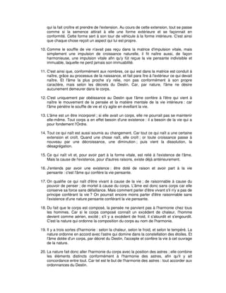 qui la fait croître et prendre de l'extension. Au cours de cette extension, tout se passe
comme si la semence attirait à elle une forme extérieure et se façonnait en
conformité. Cette forme sert à son tour de véhicule à la forme intérieure. C'est ainsi
que chaque chose reçoit un aspect qui lui est propre.
10. Comme le souffle de vie n'avait pas reçu dans la matrice d'impulsion vitale, mais
simplement une impulsion de croissance naturelle, il fit naître aussi, de façon
harmonieuse, une impulsion vitale afin qu'y fût reçue la vie pensante indivisible et
immuable, laquelle ne perd jamais son immuabilité.
11. C'est ainsi que, conformément aux nombres, ce qui est dans la matrice est conduit à
naître, grâce au processus de la naissance, et fait para ître à l'extérieur ce qui devait
naître. Et l'âme la plus proche s'y relie, non pas conformément à son propre
caractère, mais selon les décrets du Destin. Car, par nature, l'âme ne désire
aucunement demeurer dans le corps.
12. C'est uniquement par obéissance au Destin que l'âme confère à l'être qui vient à
naître le mouvement de la pensée et la matière mentale de la vie intérieure : car
l'âme pénètre le souffle de vie et s'y agite en éveillant la vie.
13. L'âme est un être incorporel ; si elle avait un corps, elle ne pourrait pas se maintenir
elle-même. Tout corps a en effet besoin d'une existence : il a besoin de la vie qui a
pour fondement l'Ordre.
14. Tout ce qui naît est aussi soumis au changement. Car tout ce qui naît a une certaine
extension et croît. Quand une chose naît, elle croît ; or toute croissance passe à
nouveau par une décroissance, une diminution ; puis vient la dissolution, la
désagrégation.
15. Ce qui naît vit et, pour avoir part à la forme vitale, est relié à l'existence de l'âme.
Mais la cause de l'existence, pour d'autres raisons, existe déjà antérieurement.
16. J'entends par avoir une existence : être doté de raison et avoir part à la vie
pensante : c'est l'âme qui confère la vie pensante.
17. On qualifie ce qui naît d'être vivant à cause de la vie ; de raisonnable à cause du
pouvoir de penser ; de mortel à cause du corps. L'âme est donc sans corps car elle
conserve sa force sans défaillance. Mais comment parler d'être vivant s'il n'y a pas de
principe conférant la vie ? On pourrait encore moins parler d'être raisonnable sans
l'existence d'une nature pensante conférant la vie pensante.
18. Du fait que le corps est composé, la pensée ne parvient pas à l'harmonie chez tous
les hommes. Car si le corps composé connaît un excédent de chaleur, l'homme
devient comme aérien, excité ; s'il y a excédent de froid, il s'alourdit et s'engourdit.
C'est la nature qui ordonne la composition du corps au nom de l'harmonie.
19. Il y a trois sortes d'harmonie : selon la chaleur, selon le froid, et selon le tempéré. La
nature ordonne en accord avec l'astre qui domine dans la constellation des étoiles. Et
l'âme dotée d'un corps, par décret du Destin, l'accepte et confère la vie à cet ouvrage
de la nature.
20. La nature fait donc aller l'harmonie du corps avec la position des astres ; elle combine
les éléments distincts conformément à l'harmonie des astres, afin qu'il y ait
concordance entre tout. Car tel est le but de l'harmonie des astres : tout accorder aux
ordonnances du Destin.

 