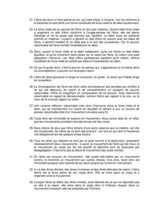 21. L'âme est donc un être parfait en soi, qui s'est choisi, à l'origine, une vie conforme à
la Destinée et s'est attiré une forme constituée de force vitale et de désir bouillonnant.
22. La force vitale est au service de l'âme en tant que matériau. Quand cette force vitale
a engendré un état d'être conforme à l'image-pensée de l'âme, elle est pleine
d'énergie et ne se laisse pas dominer par l'apathie. Le désir aussi se présente
comme un matériau. Lorsqu'il a généré un état d'être en accord avec les idées de
l'âme, il devient modéré et ne cède pas à la soif des jouissances. Car le pouvoir
raisonnable de l'âme comble l'insatisfaction du désir.
23. Donc, quand la force vitale et le désir collaborent, qu'ils ont formé un état d'être
équilibré, et qu'ils s'orientent sans cesse sur la raison de l'âme, ils créent une juste
disposition intérieure ; car l'état d'être parfaitement équilibré qu'ils créent, réfrène
l'excédent de force vitale et comble par ailleurs l'insatisfaction du désir.
24. Ce qui le guide alors, c'est le pouvoir du penser qui, s'appartenant à lui-même dans
sa circonspection, a pouvoir sur sa propre raison.
25. L'être de l'âme gouverne et dirige en souverain, en guide ; la raison qui l'habite dirige
en conseillère.
26. La circonspection de l'âme est donc cette connaissance des pensées qui confère à
ce qui est dépourvu de raison et de compréhension un soupçon de pouvoir
raisonnable, infime et insignifiant en comparaison de ce pouvoir, mais néanmoins
raisonnable en regard du déraisonnable, comme l'écho par rapport à la voix, ou la
lueur de la lune par rapport au soleil.
27. Une certaine réflexion raisonnable crée donc l'harmonie entre la force vitale et le
désir, qui se maintiennent l'un l'autre en équilibre et attirent à eux un courant de
pensée raisonnable doté d'un mouvement circulaire sans fin.
28. Toute âme est immortelle et toujours en mouvement. Nous avons déjà dit, en effet,
que les mouvements procèdent soit des forces soit des corps.
29. Nous disons de plus que l'âme émane d'une autre essence que la matière, car elle
est incorporelle, de même de ce dont elle provient : car tout ce qui vient à l'existence
naît obligatoirement de quelque chose d'autre.
30. Tous les êtres qui naissent et sont par la suite soumis à la destruction, possèdent
nécessairement deux mouvements : à savoir le mouvement de l'âme qui les meut, et
le mouvement du corps qui les fait grandir et décroître puis se dissoudre par
désagrégation. C'est ainsi que je décris le mouvement des corps mortels.
31. Or l'âme est toujours en mouvement ; elle existe elle-même par un mouvement
continu et transmet un mouvement aux autres choses. Vue ainsi, toute âme est
immortelle puisque c'est l'activité de sa nature propre qui la tient en mouvement.
32. Il y a des âmes divines, des âmes humaines et des âmes dénuées de raison. L'âme
divine est la force active de son corps divin. Elle se meut dans ce corps et y
engendre ainsi le mouvement.
33. Lorsque l'âme se libère des êtres mortels, ainsi délivrée de ce qui ne répondait pas
en elle à la raison, elle entre dans le corps divin à l'intérieur duquel, dans un
mouvement incessant, elle est emportée par l'Univers.

 