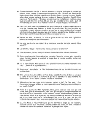 47. Écoute maintenant ce que tu désirais entendre. Ce cycle ayant pris fin, le lien qui
unissait toutes choses fut rompu par la volonté de Dieu. Car tous les animaux qui
étaient jusqu'alors à la fois masculins et féminins furent, comme l'homme, divisés
selon deux genres, certains devenant mâles et d'autres femelles. Aussitôt Dieu
exprima la Parole sainte : " Croissez en accroissant et multipliez en multitude, vous
tous qui avez été créés et faits. Et que celui qui possède le Noùs sache qu'il est
immortel et que la cause de la mort est l'amour du corps et de ce qui est terrestre.
48. Dieu ayant ainsi parlé, la providence unit les couples par le moyen du destin et de la
force de cohésion des sphères, et établit la reproduction ; et tous les êtres se
multiplièrent chacun selon son espèce ; et celui qui se reconnaît lui-même immortel
est élu entre tous, tandis que celui qui aime le corps issu de l'erreur du désir, continu
d"errer dans les ténèbres et doit souffrir l'expérience de la mort.
49. "Qu'elle est donc," m'écriai-je, "la faute si grave de ceux qui sont dans l'ignorance
pour qu'ils soient privés de l'immortalité ?"
50. "Je crois que tu n'as pas réfléchi à ce que tu as entendu. Ne t'ai-je pas dit d'être
attentif ?"
51. "Je réfléchis," dis-je, " maintenant je me souviens et je te remercie."
52. "Si tu as réfléchi, dis-moi pourquoi ceux qui sont dans la mort méritent de mourir."
53. "Parce que la source d'où procède leur corps est l'obscurité lugubre qui a produit la
nature humide, laquelle a constitué le corps dans le monde sensible, où la mort
étanche sa soif."
54. "Tu as bien compris. Mais pourquoi celui qui s'est reconnu lui-même marche-t-il vers
Dieu ? Comme le dit la parole divine."
55. "Parce que " répondis-je, " le Père de toutes choses, de qui procède l'Homme, est
lumière et vie."
56. "Oui, lumière et vie, tel est Dieu le Père, de qui procède l'homme. Si donc tu sais que
tu viens de la vie et de la lumière et que tu es constitué de ces éléments, tu
retourneras à la vie." Telles furent les paroles de Pymandre.
57. "Mais dis-moi encore ô mon Noùs, comment irai-je à la vie ? Car Dieu a dit : " Que
l'homme qui possède le Noùs se reconnaisse lui-même." Les hommes n'ont-ils donc
pas tous le Noùs ?"
58. "Veille à ce que tu dis ! Moi, Pymandre, Noùs, je ne vais que vers ceux qui sont
saints, bons, purs et miséricordieux, vers ceux qui sont pieux ; ma présence leur est
une aide afin qu'ils connaissent toutes choses à l'instant. Ils se rendent agréables au
Père par leur amour, et le remercient par affection filiale et par les chants de louange
qui lui sont dus. Avant qu'ils n'abandonnent leur corps à la mort, qui leur est
inhérente, ils méprisent leurs sens parce qu'ils en connaissent trop bien les activités.
59. Oui, moi, Noùs, je ne permettrai pas que les activités du corps, qui les harcèlent,
exercent sur eux leurs influences ; comme gardien des portes, en effet, j'introduirai
l'entrée aux actions mauvaises et honteuses et j'extirperai les impies.

 