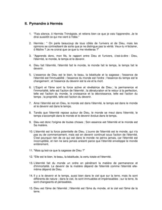 II. Pymandre à Hermès
1. "Fais silence, ô Hermès Trimégiste, et retiens bien ce que je vais t'apprendre. Je te
dirai aussitôt ce qui me vient à l'idée."
2. Hermès : " On parle beaucoup de tous côtés de l'univers et de Dieu, mais les
opinions se contredisent de sorte que je ne distingue pas la vérité. Veux-tu m'éclairer,
ô Maître ? Je ne croirai que ce que tu me révéleras ?"
3. "Apprends donc, mon fils, le rapport entre Dieu et l'univers, c'est-à-dire : Dieu,
l'éternité, le monde, le temps et le devenir.
4. Dieu fait l'éternité, l'éternité fait le monde, le monde fait le temps, le temps fait le
devenir.
5. L'essence de Dieu est le bien, le beau, la béatitude et la sagesse ; l'essence de
l'éternité est l'immuabilité ; l'essence du monde est l'ordre ; l'essence du temps est le
changement ; et l'essence du devenir est la vie et la mort.
6. L'Esprit et l'âme sont la force active et révélatrice de Dieu ; la permanence et
l'immortalité, telle est l'action de l'éternité ; la dénaturation et le retour à la perfection,
telle est l'action du monde, la croissance et la décroissance, telle est l'action du
temps ; la propriété, telle est l'action du devenir.
7. Ainsi l'éternité est en Dieu, le monde est dans l'éternité, le temps est dans le monde
et le devenir est dans le temps.
8. Tandis que l'éternité repose autour de Dieu, le monde se meut dans l'éternité, le
temps s'accomplit dans le monde et le devenir évolue dans le temps.
9. Dieu est donc l'origine de toutes choses ; Son essence est l'éternité et le monde est
Sa matière.
10. L'éternité est la force potentielle de Dieu. L'ouvre de l'éternité est le monde, qui n'a
pas eu de commencement, mais est en devenir continuel sous l'action de l'éternité.
C'est pourquoi rien de ce qui est dans le monde ne périra jamais, car l'éternité est
incorruptible, et rien ne sera jamais anéanti parce que l'éternité enveloppe le monde
entièrement.
11. "Mais qu'est-ce que la sagesse de Dieu ?"
12. "Elle est le bien, le beau, la béatitude, la vertu totale et l'éternité.
13. L'éternité fait du monde un ordre en pénétrant la matière de permanence et
d'immortalité. Le devenir de la matière dépend de l'éternité comme l'éternité ellemême dépend de Dieu.
14. Il y a le devenir et le temps, aussi bien dans le ciel que sur la terre, mais ils sont
différents de nature ; dans le ciel, ils sont immuables et impérissables ; sur la terre, ils
sont changeants et périssables.
15. Dieu est l'âme de l'éternité ; l'éternité est l'âme du monde, et le ciel est l'âme de la
terre.

 