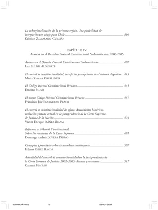 12                                                     J OSÉ LUIS C EA E GAÑA




           La subregionalización de la primera región. Una posibilidad de
           integración por abajo para Chile ............................................................................ 399
           Cristián ZAMORANO-GUZMÁN


                                              CAPÍTULO IV:
                   Avances en el Derecho Procesal Constitucional Sudamericano, 2003-2005

           Avances en el Derecho Procesal Constitucional Sudamericano ................................ 407
           Luz BULNES ALDUNATE

           El control de constitucionalidad, sus efectos y excepciones en el sistema Argentino .. 419
           María Ximena KOVALENKO

           El Código Procesal Constitucional Peruano ............................................................ 435
           Ernesto BLUME

           El nuevo Código Procesal Constitucional Peruano ................................................. 457
           Francisco José EGUIGUREN PRAELI

           El control de constitucionalidad de oficio. Antecedentes históricos,
           evolución y estado actual en la jurisprudencia de la Corte Suprema
           de Justicia de la Nación ......................................................................................... 479
           Víctor Enrique IBÁÑEZ ROZAS

           Reformas al tribunal Constitucional.
           Sobre las reacciones de la Corte Suprema ............................................................... 491
           Domingo Andrés LOVERA PARMO

           Conceptos y principios sobre la asamblea constituyente ........................................... 507
           Héctor ORTIZ HAVIVI

           Actualidad del control de constitucionalidad en la jurisprudencia de
           la Corte Suprema de Justicia 2002-2005: Avances y retrocesos .............................. 517
           Carmen FONTÁN




00-PRIMERA PARTE                     12                                                       12/6/06, 9:54 AM
 