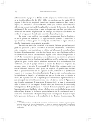 102                                             MARTÍN BESIO HERNÁNDEZ




debiera solicitar el pago de lo debido, más los perjuicios y no invocando solamen-
te la afección del derecho del 19.24 CPR. Lo anterior, pues, las reglas del CC
regulan el derecho de propiedad garantizado constitucionalmente; hay, como ya
expuse, una relación de continuidad entre ambas que, en razón de la coherencia
del sistema normativo, impide la aplicación horizontal de la norma de derecho
fundamental. En estricto rigor –y esto es importante– es claro que existe una
afectación del derecho de propiedad, sin embargo, su tutela se hace efectiva por
medio de la legislación llamada a tal cometido, el derecho privado.
        En suma, en un conflicto entre privados las normas de derecho fundamen-
tal no se aplican con preferencia a la regla de derecho privado. Es esta última la
que resuelve el conflicto, pues, por encargo del constituyente, ya regula y tutela el
derecho fundamental presuntamente agraviado.
        Es necesario, con todo, introducir otra variable. Veíamos que en la segunda
grada de aplicación (3.3) de las normas de derecho fundamental –controversias
entre particulares en el escenario de lo público–, a la hora de dirimir el conflicto,
los jueces deberán establecer entre los derechos en pugna una relación de preferen-
cia condicionada, esto es, las condiciones bajo las cuales uno de ellos precederá al
otro26. Tal razonamiento, por cierto, no es exclusivo de ese ámbito de aplicación
de las normas de derecho fundamental, también se verifica en la tercera grada de
aplicación, pues, en ella existen, asimismo, normas de derecho fundamental en
conflicto27. Así, en el ejemplo anterior se trataría del derecho de propiedad del
acreedor versus el derecho de propiedad del deudor. Sin embargo, existe una
crucial diferencia entre una y otra grada con respecto a la ponderación de dere-
chos, la que se materializa en dos aspectos, a saber, el titular de la ponderación
–¿quién es el encargado de realizar la relación de preferencia condicionada entre
los principios en juego?– y el momento en que se efectúa, esto es, cuándo se
realiza. En el primer caso –en la segunda grada– el que realiza la ponderación es el
juez encargado de dirimir la controversia (una sala de una Corte de Apelaciones,
por ejemplo, conociendo de una acción de protección) y lo hace al momento de
fallar el asunto. En la tercera grada de aplicación, por el contrario, la titularidad y
la temporalidad de la ponderación se verifican de manera diferente: quien realiza
la ponderación es el legislador privado y lo hace con anterioridad a la ocurrencia
del conflicto. Se trata, en definitiva, que dada la relación de continuidad entre la
normativa constitucional y la legislación privada –la delegación de que es objeto
la ley por parte de la carta en la regulación de los derechos fundamentales– las

26   Ver nota 15.
27   La necesidad de establecer una relación de precedencia condicionada no se verifica en la primera grada o
     ámbito de aplicación de derechos fundamentales. La razón, por supuesto, radica en que el Estado no es
     titular de derechos. Por ello, no hay conflicto entre ellos, cuestión indispensable para entrar a decidir la
     ponderación.
 