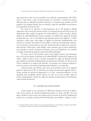 LA EFICACIA DE LAS NORMAS DE DERECHO FUNDAMENTAL EN EL MODELO…                                      107


que pueda hacer valer ante la autoridad o los tribunales correspondientes (20 CPR),
esto es, nada obsta a que el asunto pueda ser conocido y resuelto de manera
diferente por un tribunal de primera instancia. La sentencia que resuelve una AP
produce cosa juzgada formal, mas no material, como ha entendido correctamente
la jurisprudencia de protección.
       En razón de lo anterior, el funcionamiento de la AP guarda la debida
coherencia con el resto del sistema: frente a la interposición de una AP la Corte de
Apelaciones debe evaluar la urgencia de tutela judicial y si ello se verifica, deberá
declarar la admisibilidad del recurso, pasando a considerar las reglas de derecho
privado del caso –ese es el sentido de que proceda contra actos ilegales32– y fallar
conforme a ellas, pues, tales reglas ya regulan los derechos fundamentales cuya
afección se reclama. No podría la Corte fallar en abstracto considerando solamen-
te la normativa constitucional y, por ello, desconociendo la relación de continui-
dad existente. Ahora bien, nada impide, como veíamos, que el asunto finalmente
sea conocido y resuelto en primera instancia, pero, en tal hipótesis, son también
las reglas de derecho privado las normas decidoras del litigio.
       En suma, que la AP proceda contra actos ilegales supone necesariamente
que, en la tercera grada, el parámetro de admisibilidad –además de la urgencia de
tutela– radica en que el acto u omisión transgreda las reglas de derecho privado
que regulan los derechos fundamentales presuntamente afectados. Si ello es así, la
Corte restablecerá el imperio del derecho, sin perjuicio de resolverse definitiva-
mente el asunto en la instancia llamada primitivamente a su resolución.
       Cabría precisar, por último, que tanto en la primera como en la segunda
grada de aplicación la AP sí constituye un medio procesal para esgrimir directa-
mente normas de derecho fundamental y la Corte, consecuencialmente, sí está
facultada para otorgarles eficacia directa. Es solo en el tercer estadio, dada su
eficacia programática, donde las reglas de derecho privado gozan de preferencia
como normas dirimentes.


                                IV. A MODO DE CONCLUSIÓN

       Como expuse en un comienzo, los diferentes enfoques acerca de la aplica-
ción de las normas de derecho fundamental cojean en varios sentidos. Por una
parte, olvidan la mayor parte del tiempo que las normas de derecho fundamental
existen en un sistema constitucional determinado, que obedece a lógicas y dina-


32   La arbitrariedad no tienen sentido en la tercera grada de aplicación. Sin embargo, sí adquiere operatividad
     en la primera, cuando actos estatales vulneran derechos fundamentales.
 